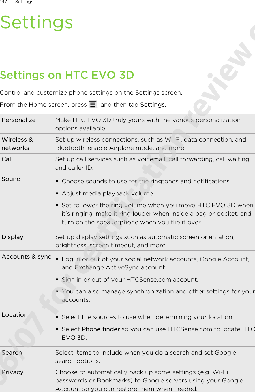 SettingsSettings on HTC EVO 3DControl and customize phone settings on the Settings screen.From the Home screen, press  , and then tap Settings.Personalize Make HTC EVO 3D truly yours with the various personalizationoptions available.Wireless &amp;networksSet up wireless connections, such as Wi-Fi, data connection, andBluetooth, enable Airplane mode, and more.Call Set up call services such as voicemail, call forwarding, call waiting,and caller ID.Sound §Choose sounds to use for the ringtones and notifications.§Adjust media playback volume.§Set to lower the ring volume when you move HTC EVO 3D whenit’s ringing, make it ring louder when inside a bag or pocket, andturn on the speakerphone when you flip it over.Display Set up display settings such as automatic screen orientation,brightness, screen timeout, and more.Accounts &amp; sync §Log in or out of your social network accounts, Google Account,and Exchange ActiveSync account.§Sign in or out of your HTCSense.com account.§You can also manage synchronization and other settings for youraccounts.Location §Select the sources to use when determining your location.§Select Phone finder so you can use HTCSense.com to locate HTCEVO 3D.Search Select items to include when you do a search and set Googlesearch options.Privacy Choose to automatically back up some settings (e.g. Wi-Fipasswords or Bookmarks) to Google servers using your GoogleAccount so you can restore them when needed.197 Settings2011/06/07 for certification review only