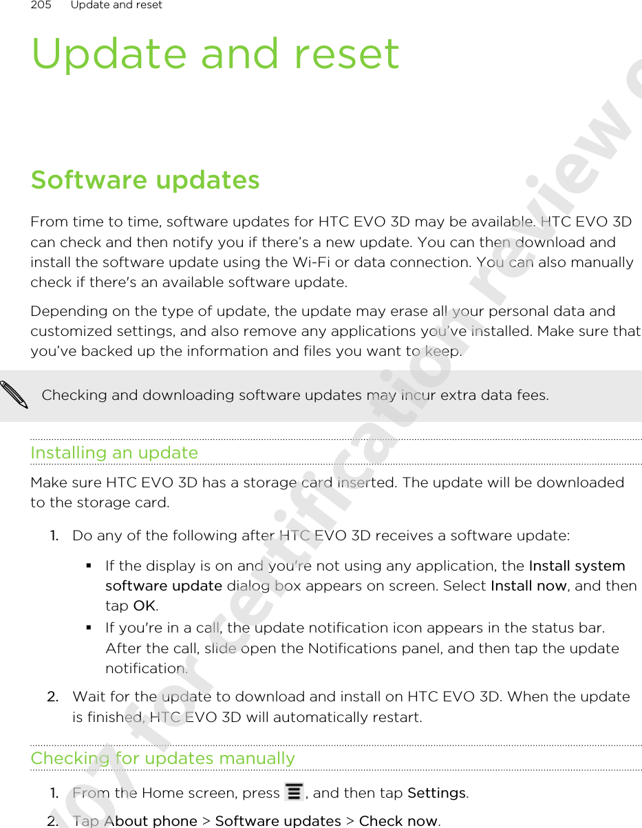 Update and resetSoftware updatesFrom time to time, software updates for HTC EVO 3D may be available. HTC EVO 3Dcan check and then notify you if there’s a new update. You can then download andinstall the software update using the Wi-Fi or data connection. You can also manuallycheck if there&apos;s an available software update.Depending on the type of update, the update may erase all your personal data andcustomized settings, and also remove any applications you’ve installed. Make sure thatyou’ve backed up the information and files you want to keep.Checking and downloading software updates may incur extra data fees.Installing an updateMake sure HTC EVO 3D has a storage card inserted. The update will be downloadedto the storage card.1. Do any of the following after HTC EVO 3D receives a software update:§If the display is on and you&apos;re not using any application, the Install systemsoftware update dialog box appears on screen. Select Install now, and thentap OK.§If you&apos;re in a call, the update notification icon appears in the status bar.After the call, slide open the Notifications panel, and then tap the updatenotification.2. Wait for the update to download and install on HTC EVO 3D. When the updateis finished, HTC EVO 3D will automatically restart.Checking for updates manually1. From the Home screen, press  , and then tap Settings.2. Tap About phone &gt; Software updates &gt; Check now.205 Update and reset2011/06/07 for certification review only