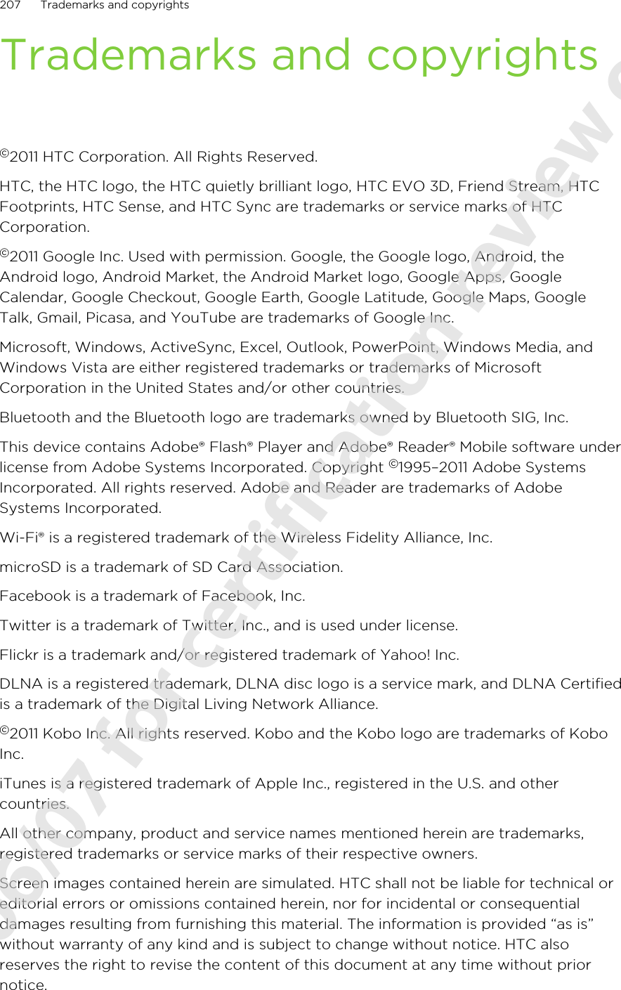 Trademarks and copyrights©2011 HTC Corporation. All Rights Reserved.HTC, the HTC logo, the HTC quietly brilliant logo, HTC EVO 3D, Friend Stream, HTCFootprints, HTC Sense, and HTC Sync are trademarks or service marks of HTCCorporation.©2011 Google Inc. Used with permission. Google, the Google logo, Android, theAndroid logo, Android Market, the Android Market logo, Google Apps, GoogleCalendar, Google Checkout, Google Earth, Google Latitude, Google Maps, GoogleTalk, Gmail, Picasa, and YouTube are trademarks of Google Inc.Microsoft, Windows, ActiveSync, Excel, Outlook, PowerPoint, Windows Media, andWindows Vista are either registered trademarks or trademarks of MicrosoftCorporation in the United States and/or other countries.Bluetooth and the Bluetooth logo are trademarks owned by Bluetooth SIG, Inc.This device contains Adobe® Flash® Player and Adobe® Reader® Mobile software underlicense from Adobe Systems Incorporated. Copyright ©1995–2011 Adobe SystemsIncorporated. All rights reserved. Adobe and Reader are trademarks of AdobeSystems Incorporated.Wi-Fi® is a registered trademark of the Wireless Fidelity Alliance, Inc.microSD is a trademark of SD Card Association.Facebook is a trademark of Facebook, Inc.Twitter is a trademark of Twitter, Inc., and is used under license.Flickr is a trademark and/or registered trademark of Yahoo! Inc.DLNA is a registered trademark, DLNA disc logo is a service mark, and DLNA Certifiedis a trademark of the Digital Living Network Alliance.©2011 Kobo Inc. All rights reserved. Kobo and the Kobo logo are trademarks of KoboInc.iTunes is a registered trademark of Apple Inc., registered in the U.S. and othercountries.All other company, product and service names mentioned herein are trademarks,registered trademarks or service marks of their respective owners.Screen images contained herein are simulated. HTC shall not be liable for technical oreditorial errors or omissions contained herein, nor for incidental or consequentialdamages resulting from furnishing this material. The information is provided “as is”without warranty of any kind and is subject to change without notice. HTC alsoreserves the right to revise the content of this document at any time without priornotice.207 Trademarks and copyrights2011/06/07 for certification review only