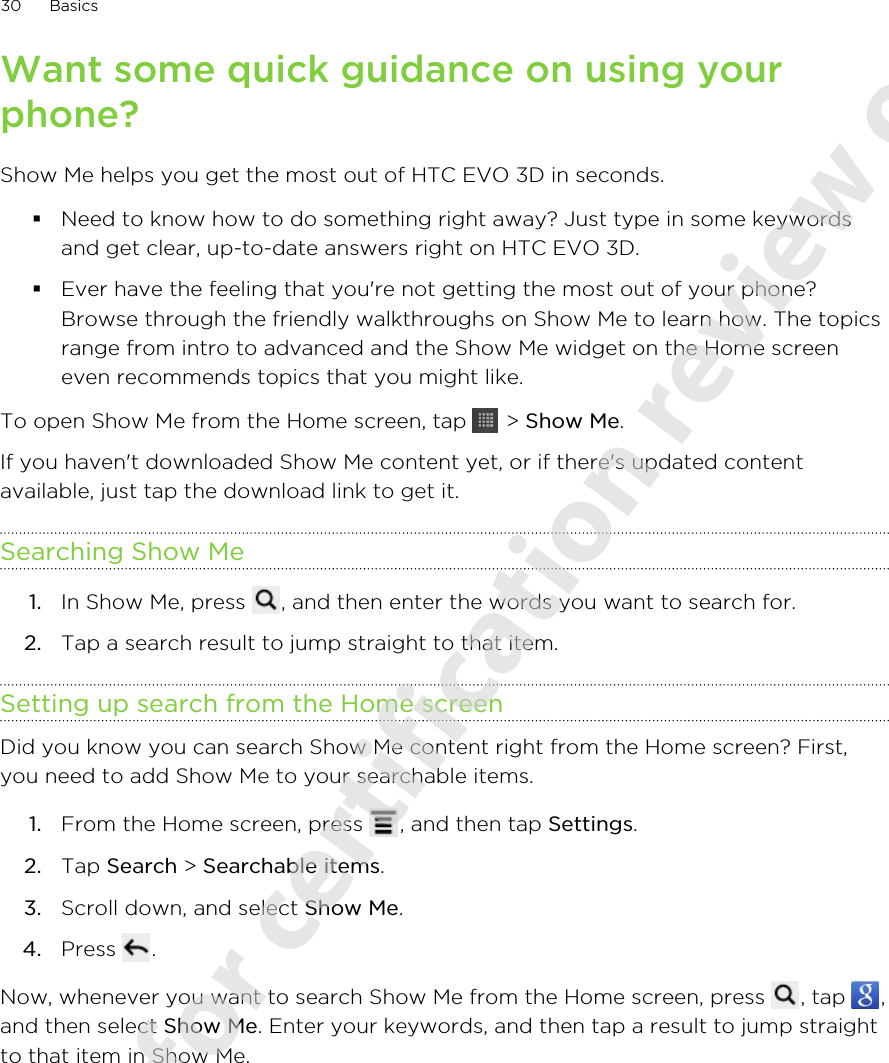 Want some quick guidance on using yourphone?Show Me helps you get the most out of HTC EVO 3D in seconds.§Need to know how to do something right away? Just type in some keywordsand get clear, up-to-date answers right on HTC EVO 3D.§Ever have the feeling that you&apos;re not getting the most out of your phone?Browse through the friendly walkthroughs on Show Me to learn how. The topicsrange from intro to advanced and the Show Me widget on the Home screeneven recommends topics that you might like.To open Show Me from the Home screen, tap   &gt; Show Me.If you haven&apos;t downloaded Show Me content yet, or if there&apos;s updated contentavailable, just tap the download link to get it.Searching Show Me1. In Show Me, press  , and then enter the words you want to search for.2. Tap a search result to jump straight to that item.Setting up search from the Home screenDid you know you can search Show Me content right from the Home screen? First,you need to add Show Me to your searchable items.1. From the Home screen, press  , and then tap Settings.2. Tap Search &gt; Searchable items.3. Scroll down, and select Show Me.4. Press  .Now, whenever you want to search Show Me from the Home screen, press  , tap  ,and then select Show Me. Enter your keywords, and then tap a result to jump straightto that item in Show Me.30 Basics2011/06/07 for certification review only