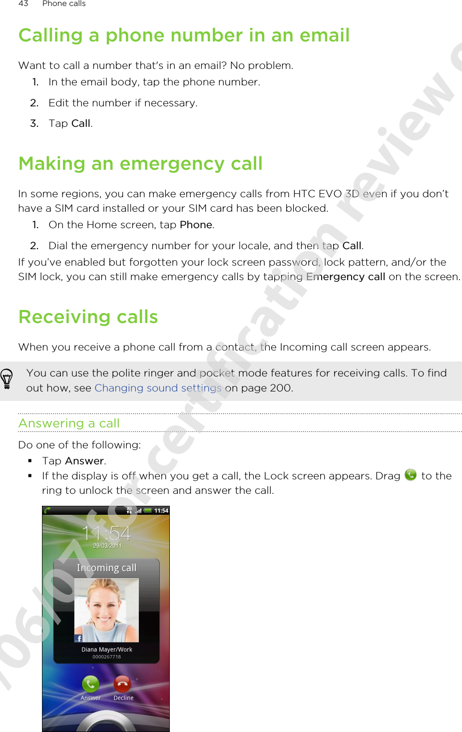 Calling a phone number in an emailWant to call a number that&apos;s in an email? No problem.1. In the email body, tap the phone number.2. Edit the number if necessary.3. Tap Call.Making an emergency callIn some regions, you can make emergency calls from HTC EVO 3D even if you don’thave a SIM card installed or your SIM card has been blocked.1. On the Home screen, tap Phone.2. Dial the emergency number for your locale, and then tap Call.If you’ve enabled but forgotten your lock screen password, lock pattern, and/or theSIM lock, you can still make emergency calls by tapping Emergency call on the screen.Receiving callsWhen you receive a phone call from a contact, the Incoming call screen appears.You can use the polite ringer and pocket mode features for receiving calls. To findout how, see Changing sound settings on page 200.Answering a callDo one of the following:§Tap Answer.§If the display is off when you get a call, the Lock screen appears. Drag   to thering to unlock the screen and answer the call.43 Phone calls2011/06/07 for certification review only