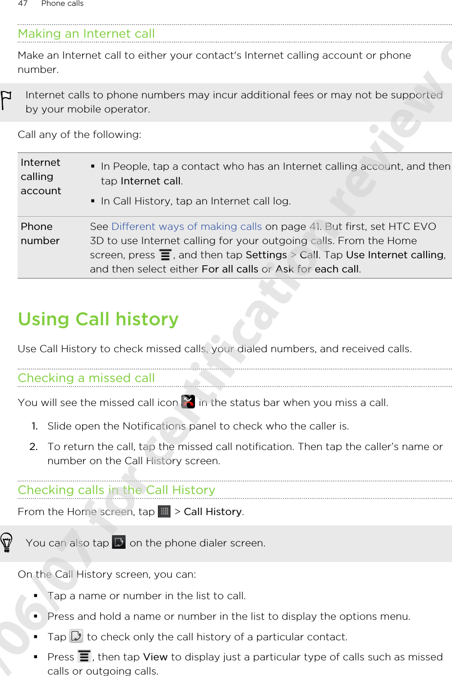 Making an Internet callMake an Internet call to either your contact&apos;s Internet calling account or phonenumber.Internet calls to phone numbers may incur additional fees or may not be supportedby your mobile operator.Call any of the following:Internetcallingaccount§In People, tap a contact who has an Internet calling account, and thentap Internet call.§In Call History, tap an Internet call log.PhonenumberSee Different ways of making calls on page 41. But first, set HTC EVO3D to use Internet calling for your outgoing calls. From the Homescreen, press  , and then tap Settings &gt; Call. Tap Use Internet calling,and then select either For all calls or Ask for each call.Using Call historyUse Call History to check missed calls, your dialed numbers, and received calls.Checking a missed callYou will see the missed call icon   in the status bar when you miss a call.1. Slide open the Notifications panel to check who the caller is.2. To return the call, tap the missed call notification. Then tap the caller’s name ornumber on the Call History screen.Checking calls in the Call HistoryFrom the Home screen, tap   &gt; Call History. You can also tap   on the phone dialer screen.On the Call History screen, you can:§Tap a name or number in the list to call.§Press and hold a name or number in the list to display the options menu.§Tap   to check only the call history of a particular contact.§Press  , then tap View to display just a particular type of calls such as missedcalls or outgoing calls.47 Phone calls2011/06/07 for certification review only