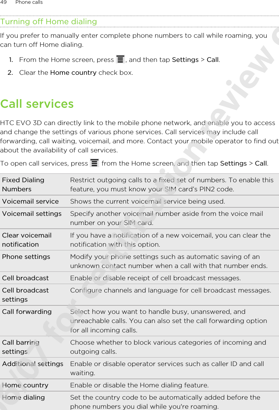 Turning off Home dialingIf you prefer to manually enter complete phone numbers to call while roaming, youcan turn off Home dialing.1. From the Home screen, press  , and then tap Settings &gt; Call.2. Clear the Home country check box.Call servicesHTC EVO 3D can directly link to the mobile phone network, and enable you to accessand change the settings of various phone services. Call services may include callforwarding, call waiting, voicemail, and more. Contact your mobile operator to find outabout the availability of call services.To open call services, press   from the Home screen, and then tap Settings &gt; Call.Fixed DialingNumbersRestrict outgoing calls to a fixed set of numbers. To enable thisfeature, you must know your SIM card’s PIN2 code.Voicemail service Shows the current voicemail service being used.Voicemail settings Specify another voicemail number aside from the voice mailnumber on your SIM card.Clear voicemailnotificationIf you have a notification of a new voicemail, you can clear thenotification with this option.Phone settings Modify your phone settings such as automatic saving of anunknown contact number when a call with that number ends.Cell broadcast Enable or disable receipt of cell broadcast messages.Cell broadcastsettingsConfigure channels and language for cell broadcast messages.Call forwarding Select how you want to handle busy, unanswered, andunreachable calls. You can also set the call forwarding optionfor all incoming calls.Call barringsettingsChoose whether to block various categories of incoming andoutgoing calls.Additional settings Enable or disable operator services such as caller ID and callwaiting.Home country Enable or disable the Home dialing feature.Home dialing Set the country code to be automatically added before thephone numbers you dial while you&apos;re roaming.49 Phone calls2011/06/07 for certification review only