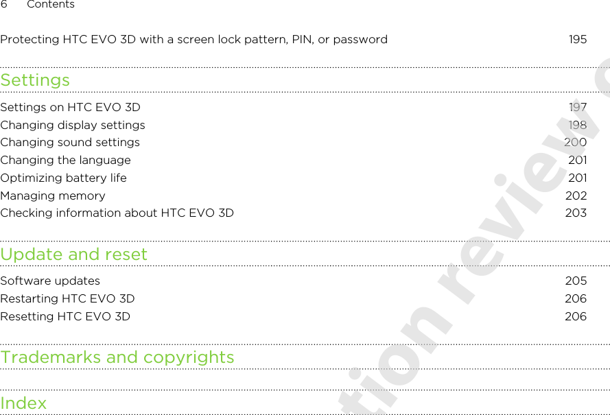 Protecting HTC EVO 3D with a screen lock pattern, PIN, or password 195SettingsSettings on HTC EVO 3D 197Changing display settings 198Changing sound settings 200Changing the language 201Optimizing battery life 201Managing memory 202Checking information about HTC EVO 3D 203Update and resetSoftware updates 205Restarting HTC EVO 3D 206Resetting HTC EVO 3D 206Trademarks and copyrightsIndex6 Contents2011/06/07 for certification review only
