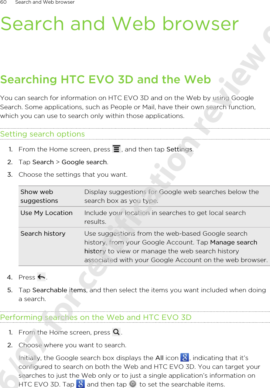Search and Web browserSearching HTC EVO 3D and the WebYou can search for information on HTC EVO 3D and on the Web by using GoogleSearch. Some applications, such as People or Mail, have their own search function,which you can use to search only within those applications.Setting search options1. From the Home screen, press  , and then tap Settings.2. Tap Search &gt; Google search.3. Choose the settings that you want.Show websuggestionsDisplay suggestions for Google web searches below thesearch box as you type.Use My Location Include your location in searches to get local searchresults.Search history Use suggestions from the web-based Google searchhistory, from your Google Account. Tap Manage searchhistory to view or manage the web search historyassociated with your Google Account on the web browser.4. Press  .5. Tap Searchable items, and then select the items you want included when doinga search.Performing searches on the Web and HTC EVO 3D1. From the Home screen, press  .2. Choose where you want to search. Initially, the Google search box displays the All icon  , indicating that it’sconfigured to search on both the Web and HTC EVO 3D. You can target yoursearches to just the Web only or to just a single application’s information onHTC EVO 3D. Tap   and then tap   to set the searchable items.60 Search and Web browser2011/06/07 for certification review only