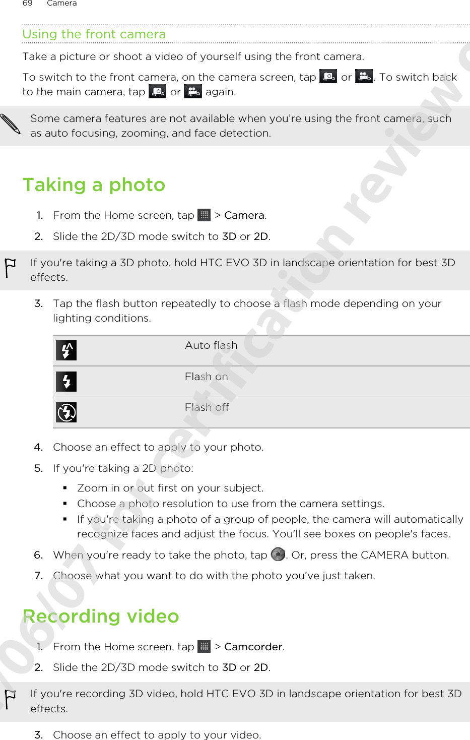 Using the front cameraTake a picture or shoot a video of yourself using the front camera.To switch to the front camera, on the camera screen, tap   or  . To switch backto the main camera, tap   or   again.Some camera features are not available when you’re using the front camera, suchas auto focusing, zooming, and face detection.Taking a photo1. From the Home screen, tap   &gt; Camera.2. Slide the 2D/3D mode switch to 3D or 2D. If you&apos;re taking a 3D photo, hold HTC EVO 3D in landscape orientation for best 3Deffects.3. Tap the flash button repeatedly to choose a flash mode depending on yourlighting conditions.Auto flashFlash onFlash off4. Choose an effect to apply to your photo.5. If you&apos;re taking a 2D photo:§Zoom in or out first on your subject.§Choose a photo resolution to use from the camera settings.§If you&apos;re taking a photo of a group of people, the camera will automaticallyrecognize faces and adjust the focus. You&apos;ll see boxes on people&apos;s faces.6. When you&apos;re ready to take the photo, tap  . Or, press the CAMERA button.7. Choose what you want to do with the photo you’ve just taken.Recording video1. From the Home screen, tap   &gt; Camcorder.2. Slide the 2D/3D mode switch to 3D or 2D. If you&apos;re recording 3D video, hold HTC EVO 3D in landscape orientation for best 3Deffects.3. Choose an effect to apply to your video.69 Camera2011/06/07 for certification review only