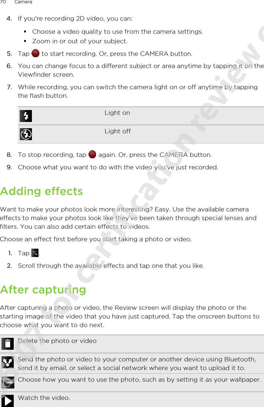 4. If you&apos;re recording 2D video, you can:§Choose a video quality to use from the camera settings.§Zoom in or out of your subject.5. Tap   to start recording. Or, press the CAMERA button.6. You can change focus to a different subject or area anytime by tapping it on theViewfinder screen.7. While recording, you can switch the camera light on or off anytime by tappingthe flash button.Light onLight off8. To stop recording, tap   again. Or, press the CAMERA button.9. Choose what you want to do with the video you’ve just recorded.Adding effectsWant to make your photos look more interesting? Easy. Use the available cameraeffects to make your photos look like they’ve been taken through special lenses andfilters. You can also add certain effects to videos.Choose an effect first before you start taking a photo or video.1. Tap  .2. Scroll through the available effects and tap one that you like.After capturingAfter capturing a photo or video, the Review screen will display the photo or thestarting image of the video that you have just captured. Tap the onscreen buttons tochoose what you want to do next.Delete the photo or videoSend the photo or video to your computer or another device using Bluetooth,send it by email, or select a social network where you want to upload it to.Choose how you want to use the photo, such as by setting it as your wallpaper.Watch the video.70 Camera2011/06/07 for certification review only
