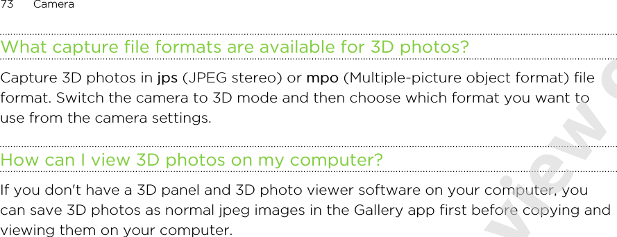 What capture file formats are available for 3D photos?Capture 3D photos in jps (JPEG stereo) or mpo (Multiple-picture object format) fileformat. Switch the camera to 3D mode and then choose which format you want touse from the camera settings.How can I view 3D photos on my computer?If you don&apos;t have a 3D panel and 3D photo viewer software on your computer, youcan save 3D photos as normal jpeg images in the Gallery app first before copying andviewing them on your computer.73 Camera2011/06/07 for certification review only