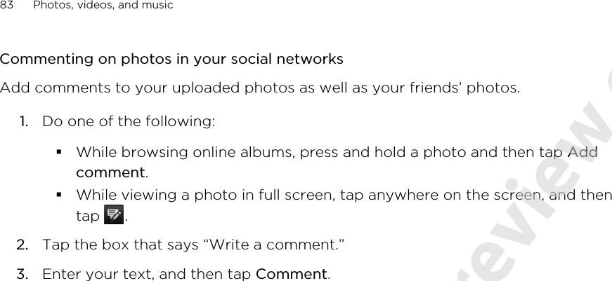 Commenting on photos in your social networksAdd comments to your uploaded photos as well as your friends’ photos.1. Do one of the following:§While browsing online albums, press and hold a photo and then tap Addcomment.§While viewing a photo in full screen, tap anywhere on the screen, and thentap  .2. Tap the box that says “Write a comment.”3. Enter your text, and then tap Comment.83 Photos, videos, and music2011/06/07 for certification review only
