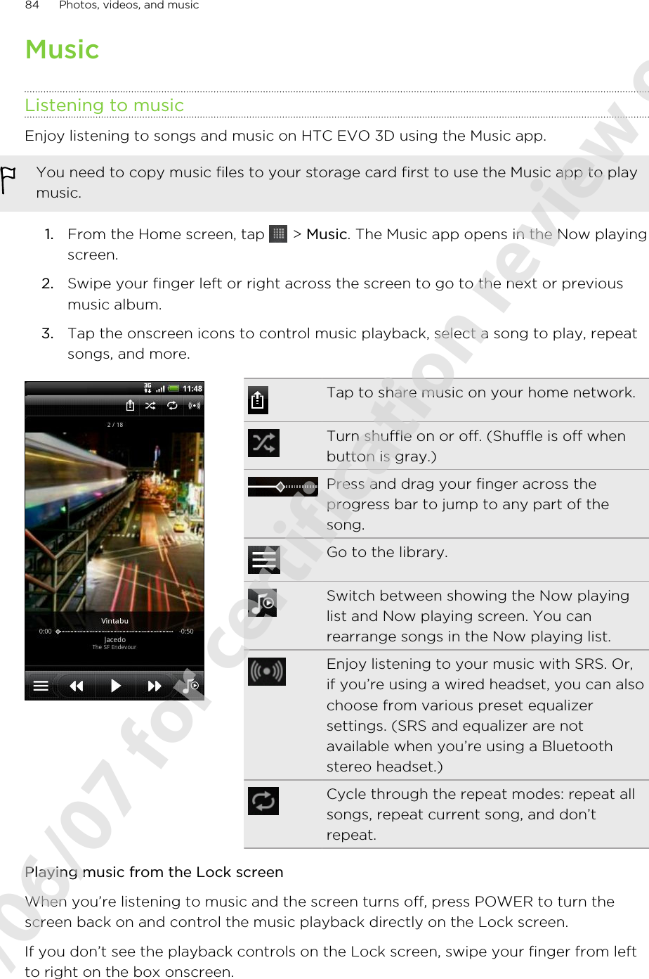 MusicListening to musicEnjoy listening to songs and music on HTC EVO 3D using the Music app.You need to copy music files to your storage card first to use the Music app to playmusic.1. From the Home screen, tap   &gt; Music. The Music app opens in the Now playingscreen.2. Swipe your finger left or right across the screen to go to the next or previousmusic album.3. Tap the onscreen icons to control music playback, select a song to play, repeatsongs, and more.Tap to share music on your home network.Turn shuffle on or off. (Shuffle is off whenbutton is gray.)Press and drag your finger across theprogress bar to jump to any part of thesong.Go to the library.Switch between showing the Now playinglist and Now playing screen. You canrearrange songs in the Now playing list.Enjoy listening to your music with SRS. Or,if you’re using a wired headset, you can alsochoose from various preset equalizersettings. (SRS and equalizer are notavailable when you’re using a Bluetoothstereo headset.)Cycle through the repeat modes: repeat allsongs, repeat current song, and don’trepeat.Playing music from the Lock screenWhen you’re listening to music and the screen turns off, press POWER to turn thescreen back on and control the music playback directly on the Lock screen.If you don’t see the playback controls on the Lock screen, swipe your finger from leftto right on the box onscreen.84 Photos, videos, and music2011/06/07 for certification review only