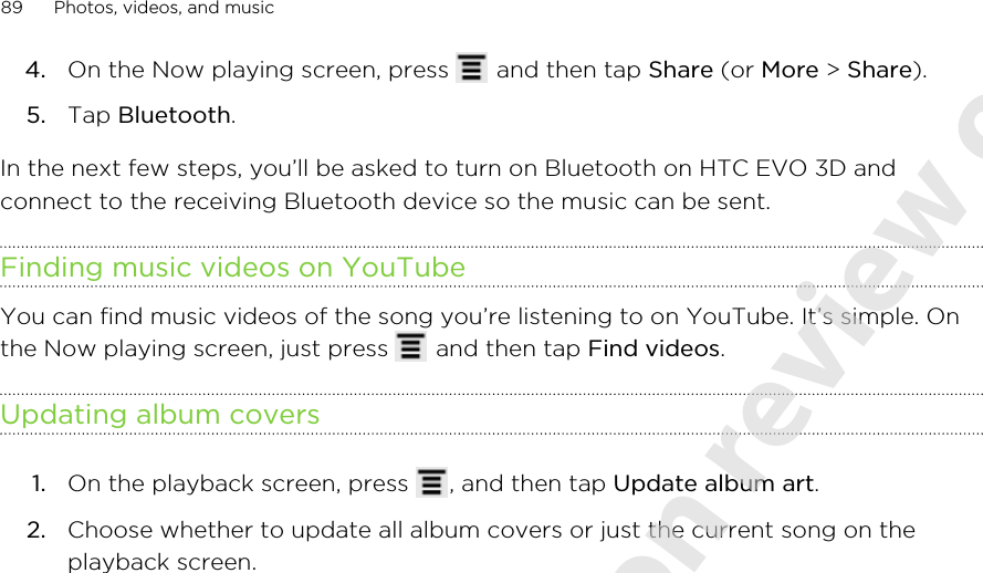 4. On the Now playing screen, press   and then tap Share (or More &gt; Share).5. Tap Bluetooth.In the next few steps, you’ll be asked to turn on Bluetooth on HTC EVO 3D andconnect to the receiving Bluetooth device so the music can be sent.Finding music videos on YouTubeYou can find music videos of the song you’re listening to on YouTube. It’s simple. Onthe Now playing screen, just press   and then tap Find videos.Updating album covers1. On the playback screen, press  , and then tap Update album art.2. Choose whether to update all album covers or just the current song on theplayback screen.89 Photos, videos, and music2011/06/07 for certification review only