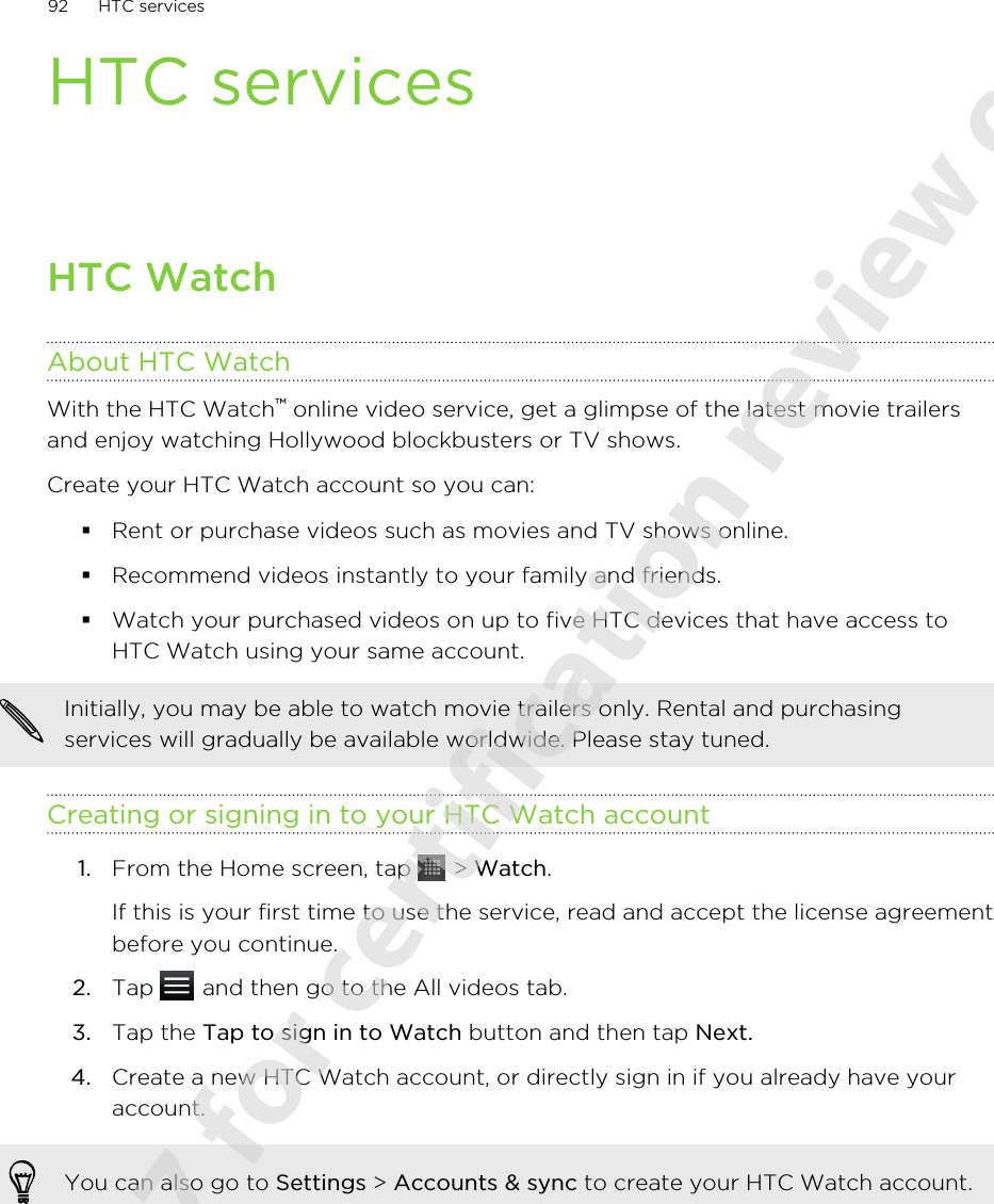 HTC servicesHTC WatchAbout HTC WatchWith the HTC Watch™ online video service, get a glimpse of the latest movie trailersand enjoy watching Hollywood blockbusters or TV shows.Create your HTC Watch account so you can:§Rent or purchase videos such as movies and TV shows online.§Recommend videos instantly to your family and friends.§Watch your purchased videos on up to five HTC devices that have access toHTC Watch using your same account.Initially, you may be able to watch movie trailers only. Rental and purchasingservices will gradually be available worldwide. Please stay tuned.Creating or signing in to your HTC Watch account1. From the Home screen, tap   &gt; Watch. If this is your first time to use the service, read and accept the license agreementbefore you continue.2. Tap   and then go to the All videos tab.3. Tap the Tap to sign in to Watch button and then tap Next.4. Create a new HTC Watch account, or directly sign in if you already have youraccount.You can also go to Settings &gt; Accounts &amp; sync to create your HTC Watch account.92 HTC services2011/06/07 for certification review only