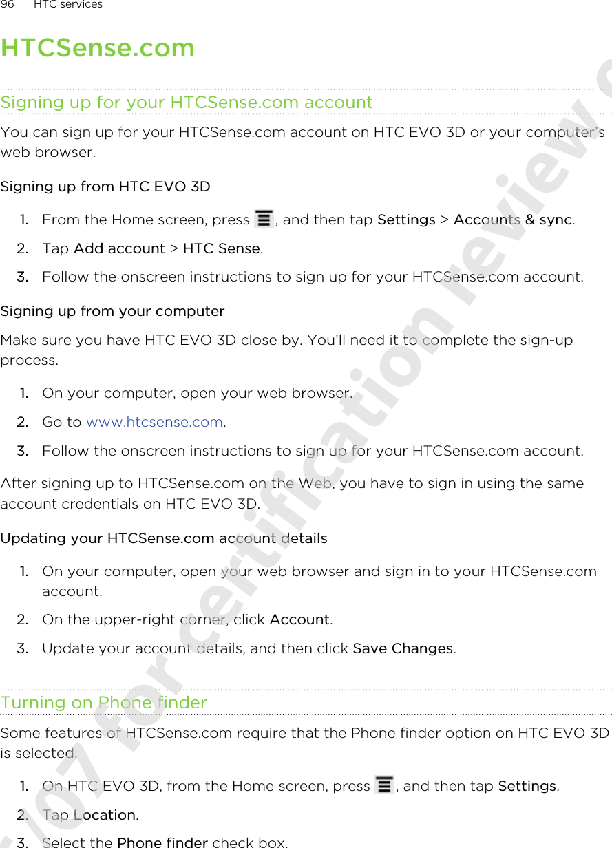 HTCSense.comSigning up for your HTCSense.com accountYou can sign up for your HTCSense.com account on HTC EVO 3D or your computer’sweb browser.Signing up from HTC EVO 3D1. From the Home screen, press  , and then tap Settings &gt; Accounts &amp; sync.2. Tap Add account &gt; HTC Sense.3. Follow the onscreen instructions to sign up for your HTCSense.com account.Signing up from your computerMake sure you have HTC EVO 3D close by. You’ll need it to complete the sign-upprocess.1. On your computer, open your web browser.2. Go to www.htcsense.com.3. Follow the onscreen instructions to sign up for your HTCSense.com account.After signing up to HTCSense.com on the Web, you have to sign in using the sameaccount credentials on HTC EVO 3D.Updating your HTCSense.com account details1. On your computer, open your web browser and sign in to your HTCSense.comaccount.2. On the upper-right corner, click Account.3. Update your account details, and then click Save Changes.Turning on Phone finderSome features of HTCSense.com require that the Phone finder option on HTC EVO 3Dis selected.1. On HTC EVO 3D, from the Home screen, press  , and then tap Settings.2. Tap Location.3. Select the Phone finder check box.96 HTC services2011/06/07 for certification review only