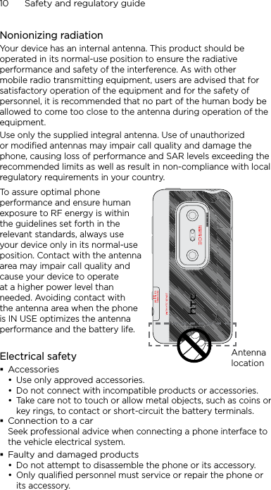 10      Safety and regulatory guideNonionizing radiationYour device has an internal antenna. This product should be operated in its normal-use position to ensure the radiative performance and safety of the interference. As with other mobile radio transmitting equipment, users are advised that for satisfactory operation of the equipment and for the safety of personnel, it is recommended that no part of the human body be allowed to come too close to the antenna during operation of the equipment.Use only the supplied integral antenna. Use of unauthorized or modified antennas may impair call quality and damage the phone, causing loss of performance and SAR levels exceeding the recommended limits as well as result in non-compliance with local regulatory requirements in your country.To assure optimal phone performance and ensure human exposure to RF energy is within the guidelines set forth in the relevant standards, always use your device only in its normal-use position. Contact with the antenna area may impair call quality and cause your device to operate at a higher power level than needed. Avoiding contact with the antenna area when the phone is IN USE optimizes the antenna performance and the battery life.Antenna locationElectrical safetyAccessoriesUse only approved accessories.Do not connect with incompatible products or accessories.Take care not to touch or allow metal objects, such as coins or key rings, to contact or short-circuit the battery terminals.Connection to a carSeek professional advice when connecting a phone interface to the vehicle electrical system.Faulty and damaged productsDo not attempt to disassemble the phone or its accessory.Only qualified personnel must service or repair the phone or its accessory. •••••