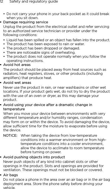 12      Safety and regulatory guideDo not carry your phone in your back pocket as it could break when you sit down.Damage requiring serviceUnplug the product from the electrical outlet and refer servicing to an authorized service technician or provider under the following conditions:Liquid has been spilled or an object has fallen into the product.The product has been exposed to rain or water.The product has been dropped or damaged.There are noticeable signs of overheating.The product does not operate normally when you follow the operating instructions.Avoid hot areasThe product should be placed away from heat sources such as radiators, heat registers, stoves, or other products (including amplifiers) that produce heat.Avoid wet areasNever use the product in rain, or near washbasins or other wet locations. If your product gets wet, do not try to dry the product with the use of an oven or dryer, as this may damage your product.Avoid using your device after a dramatic change in temperatureWhen you move your device between environments with very different temperature and/or humidity ranges, condensation may form on or within the device. To avoid damaging the device, allow sufficient time for the moisture to evaporate before using the device.NOTICE:   When taking the device from low-temperature conditions into a warmer environment or from high-temperature conditions into a cooler environment, allow the device to acclimate to room temperature before turning on power.Avoid pushing objects into productNever push objects of any kind into cabinet slots or other openings in the product. Slots and openings are provided for ventilation. These openings must not be blocked or covered.Air bagsDo not place a phone in the area over an air bag or in the air bag deployment area. Store the phone safely before driving your vehicle.••••••