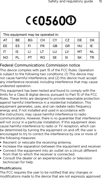 Safety and regulatory guide      15         This equipment may be operated in:AT BE BG CH CY CZ DE DKEE ES FI FR GB GR HU IEIT IS LI LT LU LV MT NLNO PL PT RO SE SI SK TRFederal Communications Commission notice This device complies with part 15 of the FCC Rules. Operation is subject to the following two conditions: (1) This device may not cause harmful interference, and (2) this device must accept any interference received, including interference that may cause undesired operation.This equipment has been tested and found to comply with the limits for a Class B digital device, pursuant to Part 15 of the FCC Rules. These limits are designed to provide reasonable protection against harmful interference in a residential installation. This equipment generates, uses, and can radiate radio frequency energy and, if not installed and used in accordance with the instructions, may cause harmful interference to radio communications. However, there is no guarantee that interference will not occur in a particular installation. If this equipment does cause harmful interference to radio or TV reception, which can be determined by turning the equipment on and off, the user is encouraged to try to correct the interference by one or more of the following measures:Reorient or relocate the receiving antenna. Increase the separation between the equipment and receiver.Connect the equipment into an outlet on a circuit dierent from that to which the receiver is connected.Consult the dealer or an experienced radio or television technician for help. ModificationsThe FCC requires the user to be notified that any changes or modifications made to the device that are not expressly approved 