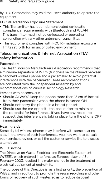 16      Safety and regulatory guideby HTC Corporation may void the user’s authority to operate the equipment.FCC RF Radiation Exposure StatementThis Transmitter has been demonstrated co-location compliance requirements with Bluetooth and WLAN.   This transmitter must not be co-located or operating in conjunction with any other antenna or transmitter.This equipment complies with FCC RF radiation exposure limits set forth for an uncontrolled environment.Telecommunications &amp; Internet Association (TIA)  safety informationPacemakersThe Health Industry Manufacturers Association recommends that a minimum separation of 15 cm (6 inches) be maintained between a handheld wireless phone and a pacemaker to avoid potential interference with the pacemaker. These recommendations are consistent with the independent research by and recommendations of Wireless Technology Research. Persons with pacemakers:Should ALWAYS keep the phone more than 15 cm (6 inches) from their pacemaker when the phone is turned ON.Should not carry the phone in a breast pocket.Should use the ear opposite the pacemaker to minimize the potential for interference. If you have any reason to suspect that interference is taking place, turn the phone OFF immediately.Hearing aidsSome digital wireless phones may interfere with some hearing aids. In the event of such interference, you may want to consult your service provider, or call the customer service line to discuss alternatives.WEEE noticeThe Directive on Waste Electrical and Electronic Equipment (WEEE), which entered into force as European law on 13th February 2003, resulted in a major change in the treatment of electrical equipment at end-of-life. The purpose of this Directive is, as a first priority, the prevention of WEEE, and in addition, to promote the reuse, recycling and other forms of recovery of such wastes so as to reduce disposal.