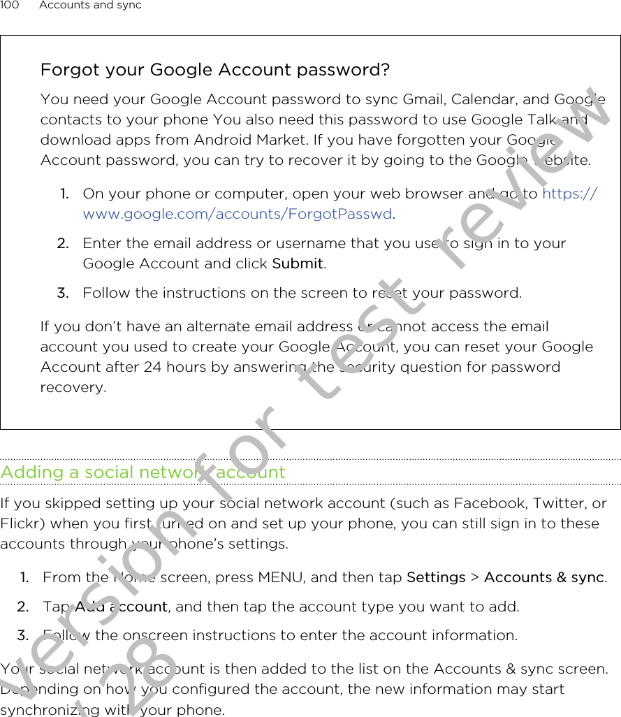 Forgot your Google Account password?You need your Google Account password to sync Gmail, Calendar, and Googlecontacts to your phone You also need this password to use Google Talk anddownload apps from Android Market. If you have forgotten your GoogleAccount password, you can try to recover it by going to the Google website.1. On your phone or computer, open your web browser and go to https://www.google.com/accounts/ForgotPasswd.2. Enter the email address or username that you use to sign in to yourGoogle Account and click Submit.3. Follow the instructions on the screen to reset your password.If you don’t have an alternate email address or cannot access the emailaccount you used to create your Google Account, you can reset your GoogleAccount after 24 hours by answering the security question for passwordrecovery.Adding a social network accountIf you skipped setting up your social network account (such as Facebook, Twitter, orFlickr) when you first turned on and set up your phone, you can still sign in to theseaccounts through your phone’s settings.1. From the Home screen, press MENU, and then tap Settings &gt; Accounts &amp; sync.2. Tap Add account, and then tap the account type you want to add.3. Follow the onscreen instructions to enter the account information.Your social network account is then added to the list on the Accounts &amp; sync screen.Depending on how you configured the account, the new information may startsynchronizing with your phone.100 Accounts and syncDraft version for test review 2011/01/28 