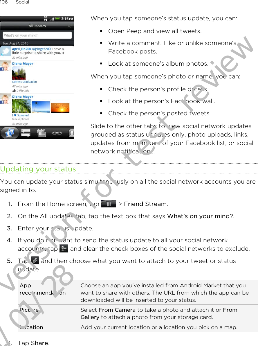 When you tap someone’s status update, you can:§Open Peep and view all tweets.§Write a comment. Like or unlike someone’sFacebook posts.§Look at someone’s album photos.When you tap someone’s photo or name, you can:§Check the person’s profile details.§Look at the person’s Facebook wall.§Check the person’s posted tweets.Slide to the other tabs to view social network updatesgrouped as status updates only, photo uploads, links,updates from members of your Facebook list, or socialnetwork notifications.Updating your statusYou can update your status simultaneously on all the social network accounts you aresigned in to.1. From the Home screen, tap   &gt; Friend Stream.2. On the All updates tab, tap the text box that says What&apos;s on your mind?.3. Enter your status update.4. If you do not want to send the status update to all your social networkaccounts, tap   and clear the check boxes of the social networks to exclude.5. Tap   and then choose what you want to attach to your tweet or statusupdate.ApprecommendationChoose an app you’ve installed from Android Market that youwant to share with others. The URL from which the app can bedownloaded will be inserted to your status.Picture Select From Camera to take a photo and attach it or FromGallery to attach a photo from your storage card.Location Add your current location or a location you pick on a map.6. Tap Share.106 SocialDraft version for test review 2011/01/28 