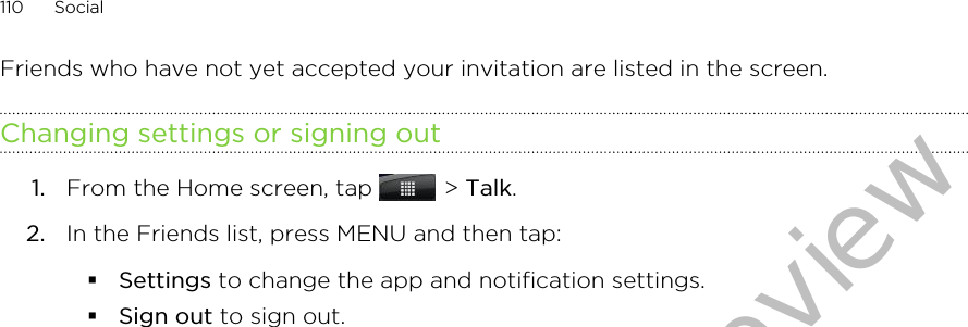 Friends who have not yet accepted your invitation are listed in the screen.Changing settings or signing out1. From the Home screen, tap   &gt; Talk.2. In the Friends list, press MENU and then tap:§Settings to change the app and notification settings.§Sign out to sign out.110 SocialDraft version for test review 2011/01/28 