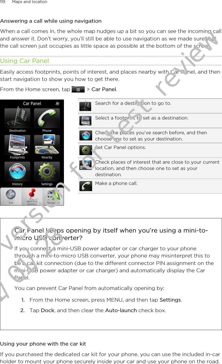 Answering a call while using navigationWhen a call comes in, the whole map nudges up a bit so you can see the incoming calland answer it. Don’t worry, you’ll still be able to use navigation as we made sure thatthe call screen just occupies as little space as possible at the bottom of the screen.Using Car PanelEasily access footprints, points of interest, and places nearby with Car Panel, and thenstart navigation to show you how to get there.From the Home screen, tap   &gt; Car Panel.Search for a destination to go to.Select a footprint to set as a destination.Check the places you’ve search before, and thenchoose one to set as your destination.Set Car Panel options.Check places of interest that are close to your currentlocation, and then choose one to set as yourdestination.Make a phone call.Car Panel keeps opening by itself when you’re using a mini-to-micro USB converter?If you connect a mini-USB power adapter or car charger to your phonethrough a mini-to-micro USB converter, your phone may misinterpret this tobe a car kit connection (due to the different connector PIN assignment on themini-USB power adapter or car charger) and automatically display the CarPanel.You can prevent Car Panel from automatically opening by:1. From the Home screen, press MENU, and then tap Settings.2. Tap Dock, and then clear the Auto-launch check box.Using your phone with the car kitIf you purchased the dedicated car kit for your phone, you can use the included in-carholder to mount your phone securely inside your car and use your phone on the road.119 Maps and locationDraft version for test review 2011/01/28 