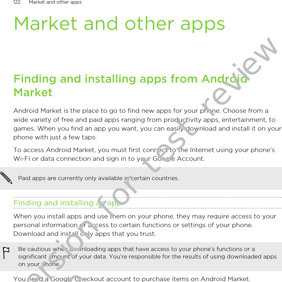 Market and other appsFinding and installing apps from AndroidMarketAndroid Market is the place to go to find new apps for your phone. Choose from awide variety of free and paid apps ranging from productivity apps, entertainment, togames. When you find an app you want, you can easily download and install it on yourphone with just a few taps.To access Android Market, you must first connect to the Internet using your phone’sWi-Fi or data connection and sign in to your Google Account.Paid apps are currently only available in certain countries.Finding and installing an appWhen you install apps and use them on your phone, they may require access to yourpersonal information or access to certain functions or settings of your phone.Download and install only apps that you trust.Be cautious when downloading apps that have access to your phone’s functions or asignificant amount of your data. You’re responsible for the results of using downloaded appson your phone.You need a Google Checkout account to purchase items on Android Market.122 Market and other appsDraft version for test review 2011/01/28 