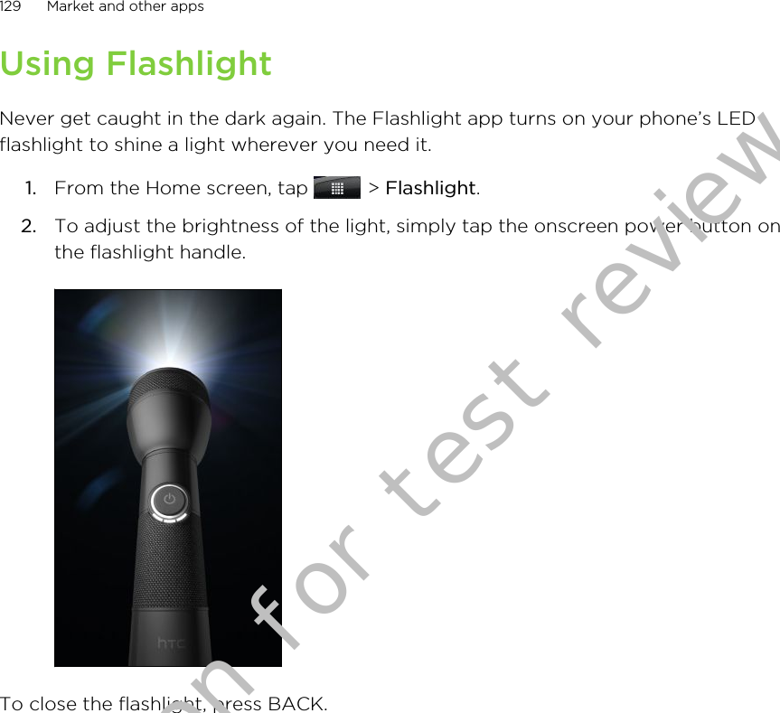 Using FlashlightNever get caught in the dark again. The Flashlight app turns on your phone’s LEDflashlight to shine a light wherever you need it.1. From the Home screen, tap   &gt; Flashlight.2. To adjust the brightness of the light, simply tap the onscreen power button onthe flashlight handle.To close the flashlight, press BACK.129 Market and other appsDraft version for test review 2011/01/28 