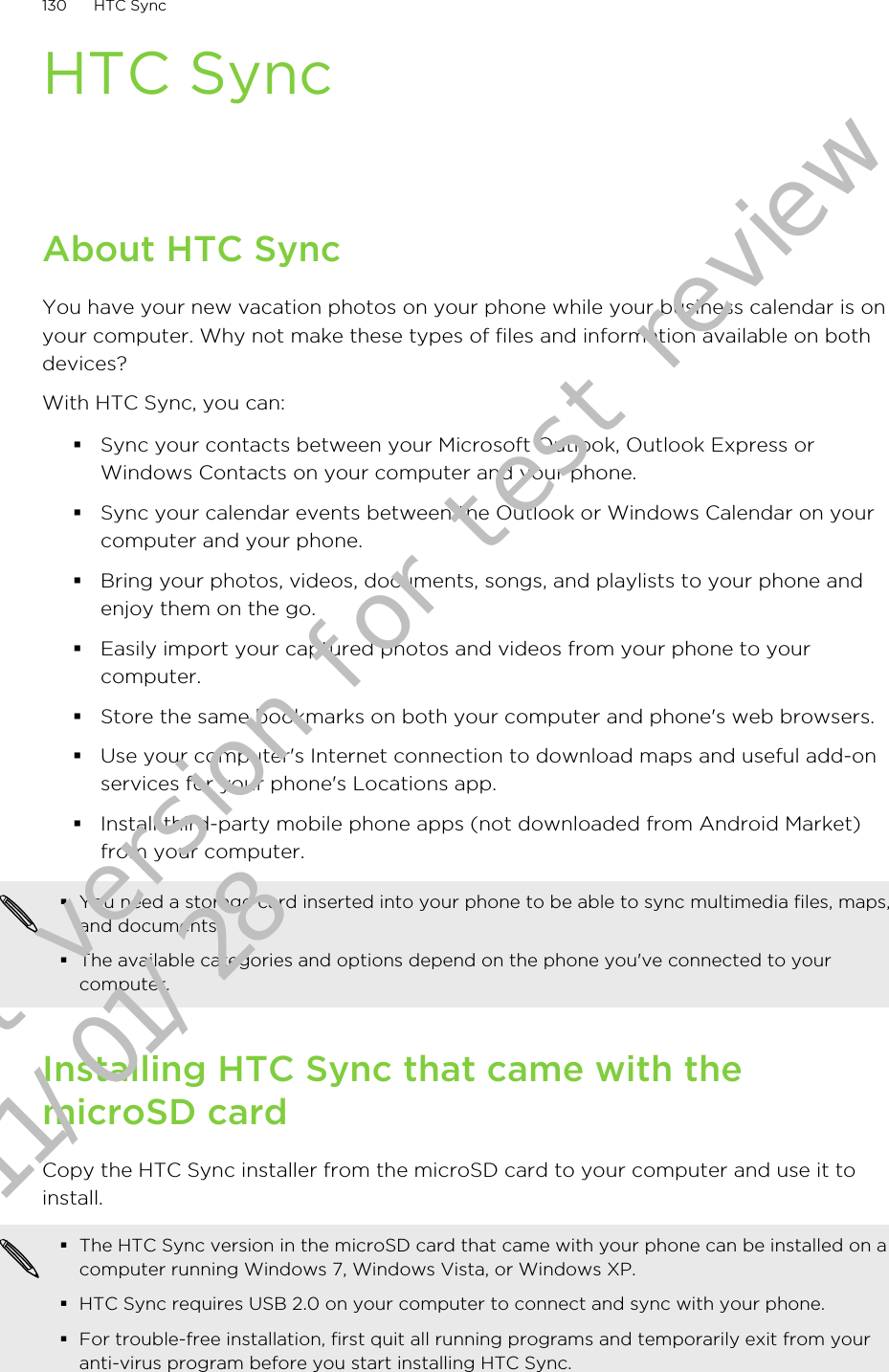 HTC SyncAbout HTC SyncYou have your new vacation photos on your phone while your business calendar is onyour computer. Why not make these types of files and information available on bothdevices?With HTC Sync, you can:§Sync your contacts between your Microsoft Outlook, Outlook Express orWindows Contacts on your computer and your phone.§Sync your calendar events between the Outlook or Windows Calendar on yourcomputer and your phone.§Bring your photos, videos, documents, songs, and playlists to your phone andenjoy them on the go.§Easily import your captured photos and videos from your phone to yourcomputer.§Store the same bookmarks on both your computer and phone&apos;s web browsers.§Use your computer&apos;s Internet connection to download maps and useful add-onservices for your phone&apos;s Locations app.§Install third-party mobile phone apps (not downloaded from Android Market)from your computer.§You need a storage card inserted into your phone to be able to sync multimedia files, maps,and documents.§The available categories and options depend on the phone you&apos;ve connected to yourcomputer.Installing HTC Sync that came with themicroSD cardCopy the HTC Sync installer from the microSD card to your computer and use it toinstall.§The HTC Sync version in the microSD card that came with your phone can be installed on acomputer running Windows 7, Windows Vista, or Windows XP.§HTC Sync requires USB 2.0 on your computer to connect and sync with your phone.§For trouble-free installation, first quit all running programs and temporarily exit from youranti-virus program before you start installing HTC Sync.130 HTC SyncDraft version for test review 2011/01/28 