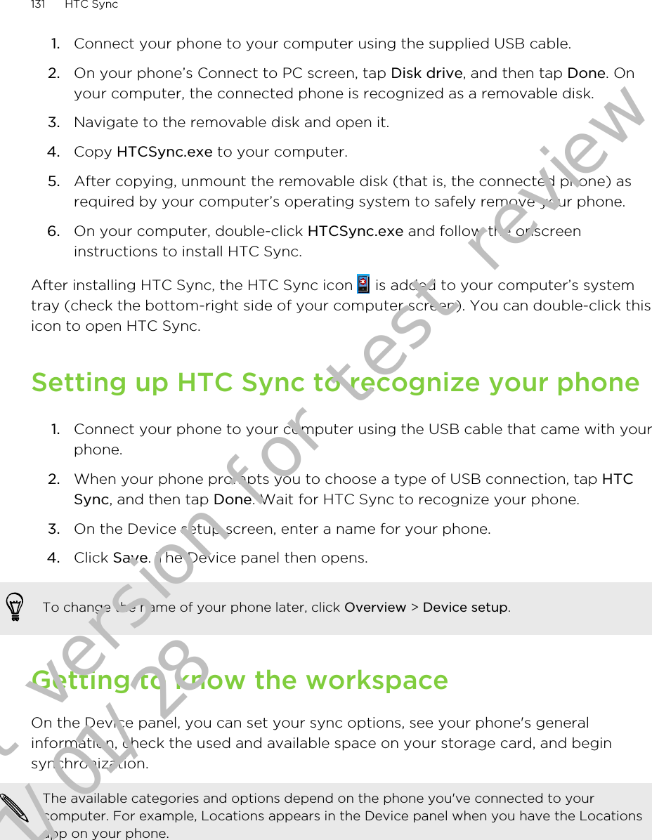 1. Connect your phone to your computer using the supplied USB cable.2. On your phone’s Connect to PC screen, tap Disk drive, and then tap Done. Onyour computer, the connected phone is recognized as a removable disk.3. Navigate to the removable disk and open it.4. Copy HTCSync.exe to your computer.5. After copying, unmount the removable disk (that is, the connected phone) asrequired by your computer’s operating system to safely remove your phone.6. On your computer, double-click HTCSync.exe and follow the onscreeninstructions to install HTC Sync.After installing HTC Sync, the HTC Sync icon   is added to your computer’s systemtray (check the bottom-right side of your computer screen). You can double-click thisicon to open HTC Sync.Setting up HTC Sync to recognize your phone1. Connect your phone to your computer using the USB cable that came with yourphone.2. When your phone prompts you to choose a type of USB connection, tap HTCSync, and then tap Done. Wait for HTC Sync to recognize your phone.3. On the Device setup screen, enter a name for your phone.4. Click Save. The Device panel then opens.To change the name of your phone later, click Overview &gt; Device setup.Getting to know the workspaceOn the Device panel, you can set your sync options, see your phone&apos;s generalinformation, check the used and available space on your storage card, and beginsynchronization.The available categories and options depend on the phone you&apos;ve connected to yourcomputer. For example, Locations appears in the Device panel when you have the Locationsapp on your phone.131 HTC SyncDraft version for test review 2011/01/28 