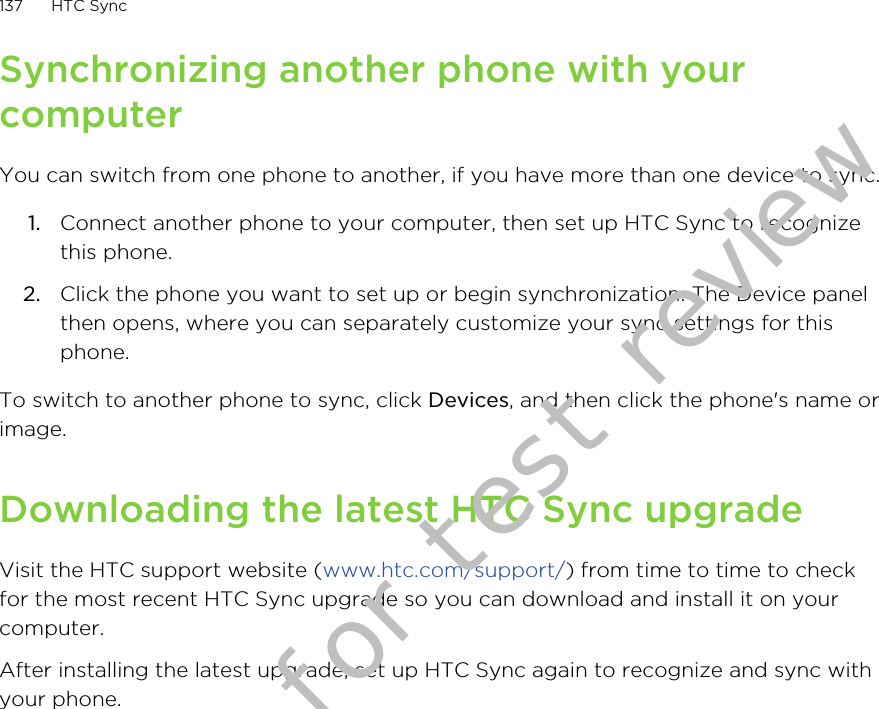 Synchronizing another phone with yourcomputerYou can switch from one phone to another, if you have more than one device to sync.1. Connect another phone to your computer, then set up HTC Sync to recognizethis phone.2. Click the phone you want to set up or begin synchronization. The Device panelthen opens, where you can separately customize your sync settings for thisphone.To switch to another phone to sync, click Devices, and then click the phone&apos;s name orimage.Downloading the latest HTC Sync upgradeVisit the HTC support website (www.htc.com/support/) from time to time to checkfor the most recent HTC Sync upgrade so you can download and install it on yourcomputer.After installing the latest upgrade, set up HTC Sync again to recognize and sync withyour phone.137 HTC SyncDraft version for test review 2011/01/28 
