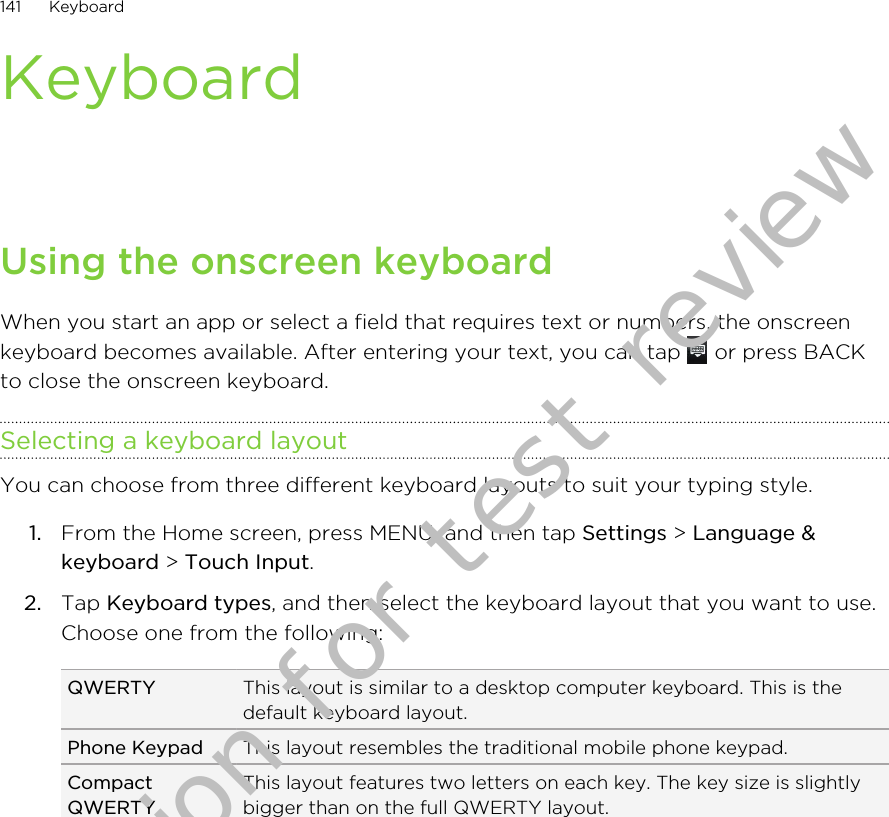 KeyboardUsing the onscreen keyboardWhen you start an app or select a field that requires text or numbers, the onscreenkeyboard becomes available. After entering your text, you can tap   or press BACKto close the onscreen keyboard.Selecting a keyboard layoutYou can choose from three different keyboard layouts to suit your typing style.1. From the Home screen, press MENU, and then tap Settings &gt; Language &amp;keyboard &gt; Touch Input.2. Tap Keyboard types, and then select the keyboard layout that you want to use.Choose one from the following:QWERTY This layout is similar to a desktop computer keyboard. This is thedefault keyboard layout.Phone Keypad This layout resembles the traditional mobile phone keypad.CompactQWERTYThis layout features two letters on each key. The key size is slightlybigger than on the full QWERTY layout.141 KeyboardDraft version for test review 2011/01/28 
