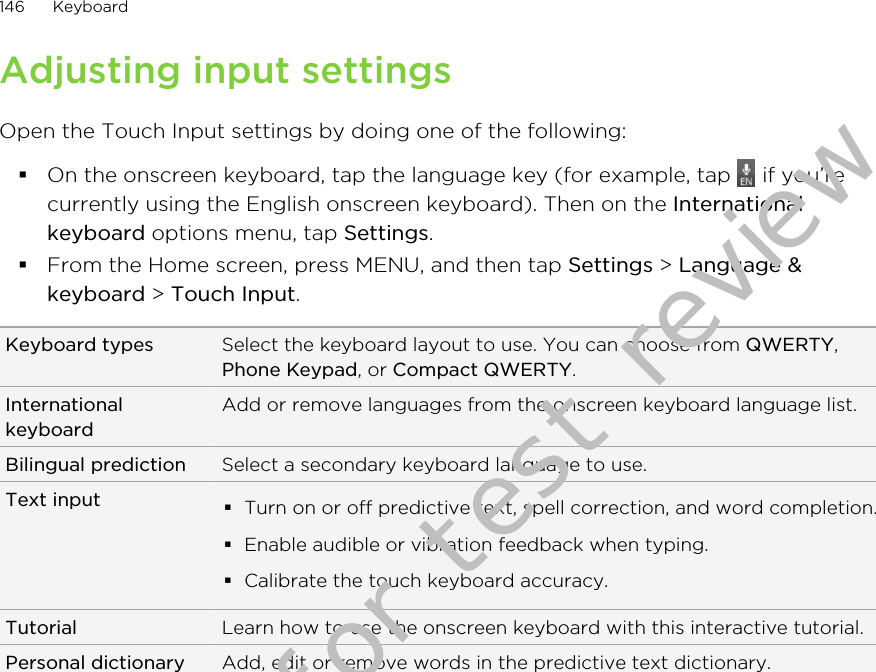 Adjusting input settingsOpen the Touch Input settings by doing one of the following:§On the onscreen keyboard, tap the language key (for example, tap   if you’recurrently using the English onscreen keyboard). Then on the Internationalkeyboard options menu, tap Settings.§From the Home screen, press MENU, and then tap Settings &gt; Language &amp;keyboard &gt; Touch Input.Keyboard types Select the keyboard layout to use. You can choose from QWERTY,Phone Keypad, or Compact QWERTY.InternationalkeyboardAdd or remove languages from the onscreen keyboard language list.Bilingual prediction Select a secondary keyboard language to use.Text input §Turn on or off predictive text, spell correction, and word completion.§Enable audible or vibration feedback when typing.§Calibrate the touch keyboard accuracy.Tutorial Learn how to use the onscreen keyboard with this interactive tutorial.Personal dictionary Add, edit or remove words in the predictive text dictionary.146 KeyboardDraft version for test review 2011/01/28 