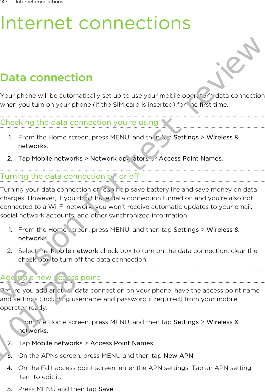 Internet connectionsData connectionYour phone will be automatically set up to use your mobile operator’s data connectionwhen you turn on your phone (if the SIM card is inserted) for the first time.Checking the data connection you&apos;re using1. From the Home screen, press MENU, and then tap Settings &gt; Wireless &amp;networks.2. Tap Mobile networks &gt; Network operators or Access Point Names.Turning the data connection on or offTurning your data connection off can help save battery life and save money on datacharges. However, if you don’t have data connection turned on and you’re also notconnected to a Wi-Fi network, you won’t receive automatic updates to your email,social network accounts, and other synchronized information.1. From the Home screen, press MENU, and then tap Settings &gt; Wireless &amp;networks.2. Select the Mobile network check box to turn on the data connection; clear thecheck box to turn off the data connection.Adding a new access pointBefore you add another data connection on your phone, have the access point nameand settings (including username and password if required) from your mobileoperator ready.1. From the Home screen, press MENU, and then tap Settings &gt; Wireless &amp;networks.2. Tap Mobile networks &gt; Access Point Names.3. On the APNs screen, press MENU and then tap New APN.4. On the Edit access point screen, enter the APN settings. Tap an APN settingitem to edit it.5. Press MENU and then tap Save.147 Internet connectionsDraft version for test review 2011/01/28 
