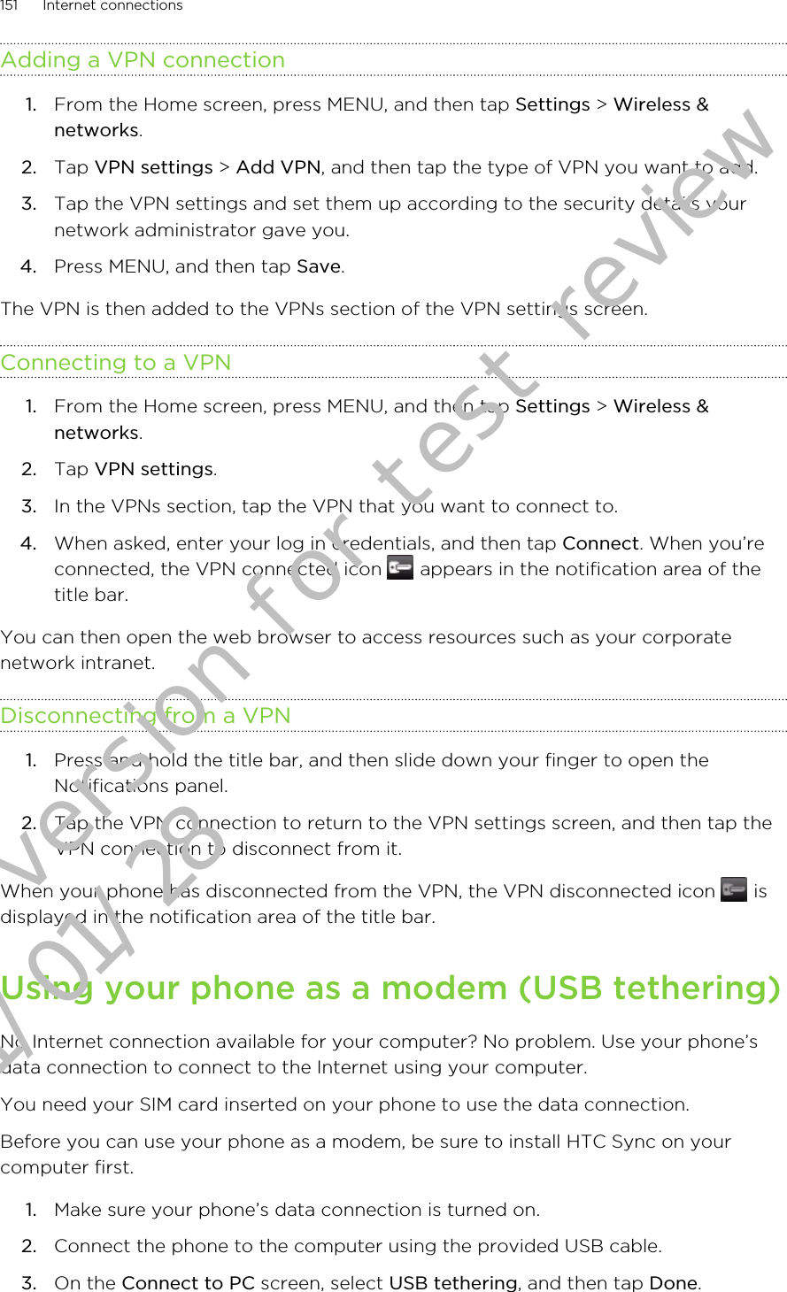 Adding a VPN connection1. From the Home screen, press MENU, and then tap Settings &gt; Wireless &amp;networks.2. Tap VPN settings &gt; Add VPN, and then tap the type of VPN you want to add.3. Tap the VPN settings and set them up according to the security details yournetwork administrator gave you.4. Press MENU, and then tap Save.The VPN is then added to the VPNs section of the VPN settings screen.Connecting to a VPN1. From the Home screen, press MENU, and then tap Settings &gt; Wireless &amp;networks.2. Tap VPN settings.3. In the VPNs section, tap the VPN that you want to connect to.4. When asked, enter your log in credentials, and then tap Connect. When you’reconnected, the VPN connected icon   appears in the notification area of thetitle bar.You can then open the web browser to access resources such as your corporatenetwork intranet.Disconnecting from a VPN1. Press and hold the title bar, and then slide down your finger to open theNotifications panel.2. Tap the VPN connection to return to the VPN settings screen, and then tap theVPN connection to disconnect from it.When your phone has disconnected from the VPN, the VPN disconnected icon   isdisplayed in the notification area of the title bar.Using your phone as a modem (USB tethering)No Internet connection available for your computer? No problem. Use your phone’sdata connection to connect to the Internet using your computer.You need your SIM card inserted on your phone to use the data connection.Before you can use your phone as a modem, be sure to install HTC Sync on yourcomputer first.1. Make sure your phone’s data connection is turned on.2. Connect the phone to the computer using the provided USB cable.3. On the Connect to PC screen, select USB tethering, and then tap Done.151 Internet connectionsDraft version for test review 2011/01/28 