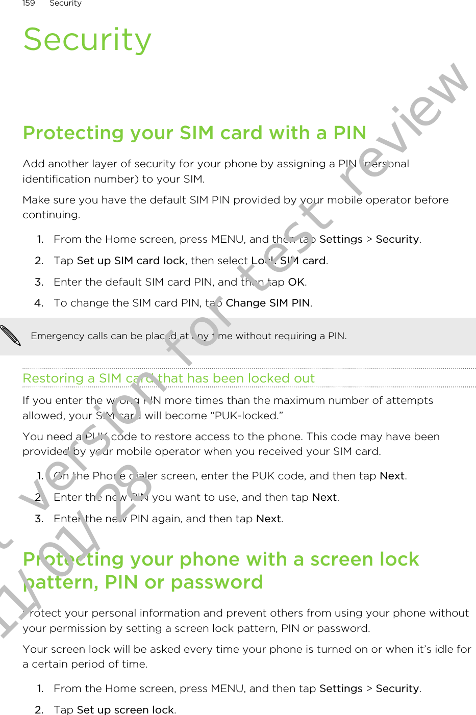 SecurityProtecting your SIM card with a PINAdd another layer of security for your phone by assigning a PIN (personalidentification number) to your SIM.Make sure you have the default SIM PIN provided by your mobile operator beforecontinuing.1. From the Home screen, press MENU, and then tap Settings &gt; Security.2. Tap Set up SIM card lock, then select Lock SIM card.3. Enter the default SIM card PIN, and then tap OK.4. To change the SIM card PIN, tap Change SIM PIN.Emergency calls can be placed at any time without requiring a PIN.Restoring a SIM card that has been locked outIf you enter the wrong PIN more times than the maximum number of attemptsallowed, your SIM card will become “PUK-locked.”You need a PUK code to restore access to the phone. This code may have beenprovided by your mobile operator when you received your SIM card.1. On the Phone dialer screen, enter the PUK code, and then tap Next.2. Enter the new PIN you want to use, and then tap Next.3. Enter the new PIN again, and then tap Next.Protecting your phone with a screen lockpattern, PIN or passwordProtect your personal information and prevent others from using your phone withoutyour permission by setting a screen lock pattern, PIN or password.Your screen lock will be asked every time your phone is turned on or when it’s idle fora certain period of time.1. From the Home screen, press MENU, and then tap Settings &gt; Security.2. Tap Set up screen lock.159 SecurityDraft version for test review 2011/01/28 