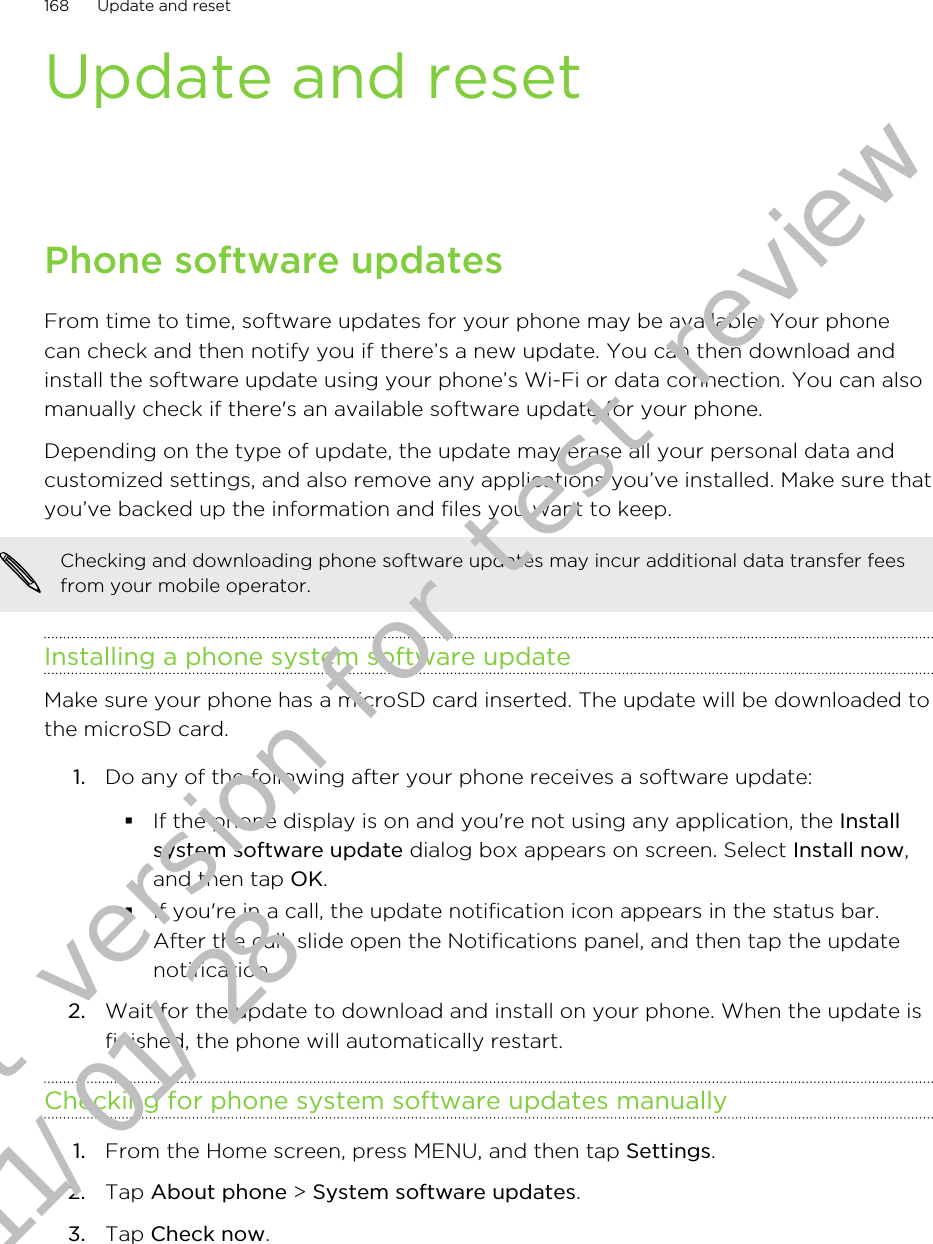 Update and resetPhone software updatesFrom time to time, software updates for your phone may be available. Your phonecan check and then notify you if there’s a new update. You can then download andinstall the software update using your phone’s Wi-Fi or data connection. You can alsomanually check if there&apos;s an available software update for your phone.Depending on the type of update, the update may erase all your personal data andcustomized settings, and also remove any applications you’ve installed. Make sure thatyou’ve backed up the information and files you want to keep.Checking and downloading phone software updates may incur additional data transfer feesfrom your mobile operator.Installing a phone system software updateMake sure your phone has a microSD card inserted. The update will be downloaded tothe microSD card.1. Do any of the following after your phone receives a software update:§If the phone display is on and you&apos;re not using any application, the Installsystem software update dialog box appears on screen. Select Install now,and then tap OK.§If you&apos;re in a call, the update notification icon appears in the status bar.After the call, slide open the Notifications panel, and then tap the updatenotification.2. Wait for the update to download and install on your phone. When the update isfinished, the phone will automatically restart.Checking for phone system software updates manually1. From the Home screen, press MENU, and then tap Settings.2. Tap About phone &gt; System software updates.3. Tap Check now.168 Update and resetDraft version for test review 2011/01/28 