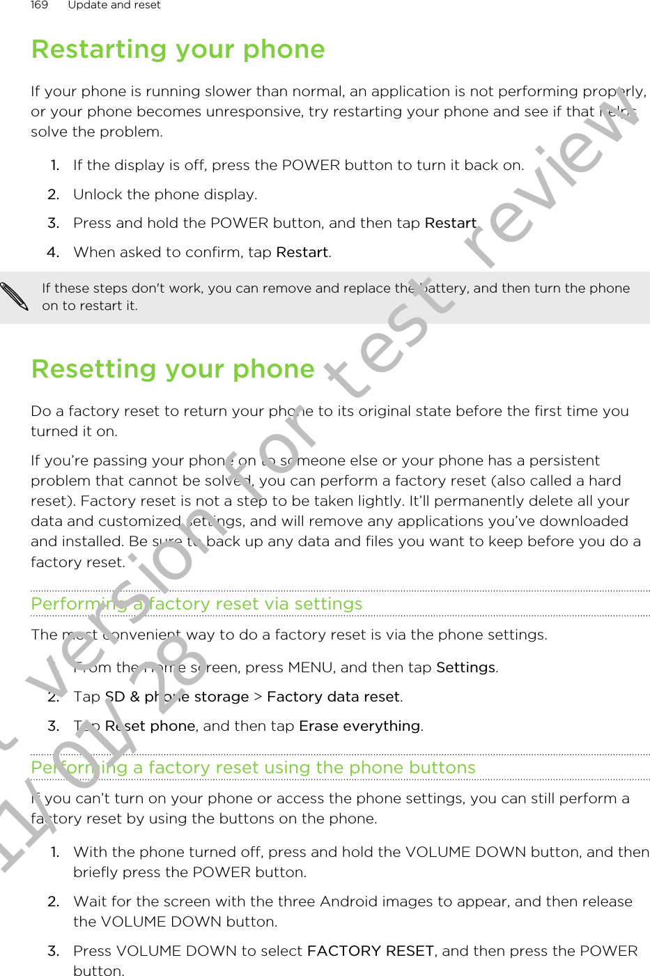 Restarting your phoneIf your phone is running slower than normal, an application is not performing properly,or your phone becomes unresponsive, try restarting your phone and see if that helpssolve the problem.1. If the display is off, press the POWER button to turn it back on.2. Unlock the phone display.3. Press and hold the POWER button, and then tap Restart.4. When asked to confirm, tap Restart.If these steps don&apos;t work, you can remove and replace the battery, and then turn the phoneon to restart it.Resetting your phoneDo a factory reset to return your phone to its original state before the first time youturned it on.If you’re passing your phone on to someone else or your phone has a persistentproblem that cannot be solved, you can perform a factory reset (also called a hardreset). Factory reset is not a step to be taken lightly. It’ll permanently delete all yourdata and customized settings, and will remove any applications you’ve downloadedand installed. Be sure to back up any data and files you want to keep before you do afactory reset.Performing a factory reset via settingsThe most convenient way to do a factory reset is via the phone settings.1. From the Home screen, press MENU, and then tap Settings.2. Tap SD &amp; phone storage &gt; Factory data reset.3. Tap Reset phone, and then tap Erase everything.Performing a factory reset using the phone buttonsIf you can’t turn on your phone or access the phone settings, you can still perform afactory reset by using the buttons on the phone.1. With the phone turned off, press and hold the VOLUME DOWN button, and thenbriefly press the POWER button.2. Wait for the screen with the three Android images to appear, and then releasethe VOLUME DOWN button.3. Press VOLUME DOWN to select FACTORY RESET, and then press the POWERbutton.169 Update and resetDraft version for test review 2011/01/28 