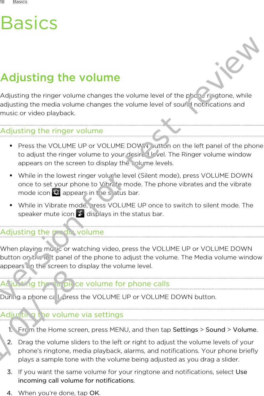 BasicsAdjusting the volumeAdjusting the ringer volume changes the volume level of the phone ringtone, whileadjusting the media volume changes the volume level of sound notifications andmusic or video playback.Adjusting the ringer volume§Press the VOLUME UP or VOLUME DOWN button on the left panel of the phoneto adjust the ringer volume to your desired level. The Ringer volume windowappears on the screen to display the volume levels.§While in the lowest ringer volume level (Silent mode), press VOLUME DOWNonce to set your phone to Vibrate mode. The phone vibrates and the vibratemode icon   appears in the status bar.§While in Vibrate mode, press VOLUME UP once to switch to silent mode. Thespeaker mute icon   displays in the status bar.Adjusting the media volumeWhen playing music or watching video, press the VOLUME UP or VOLUME DOWNbutton on the left panel of the phone to adjust the volume. The Media volume windowappears on the screen to display the volume level.Adjusting the earpiece volume for phone callsDuring a phone call, press the VOLUME UP or VOLUME DOWN button.Adjusting the volume via settings1. From the Home screen, press MENU, and then tap Settings &gt; Sound &gt; Volume.2. Drag the volume sliders to the left or right to adjust the volume levels of yourphone’s ringtone, media playback, alarms, and notifications. Your phone brieflyplays a sample tone with the volume being adjusted as you drag a slider.3. If you want the same volume for your ringtone and notifications, select Useincoming call volume for notifications.4. When you’re done, tap OK.18 BasicsDraft version for test review 2011/01/28 