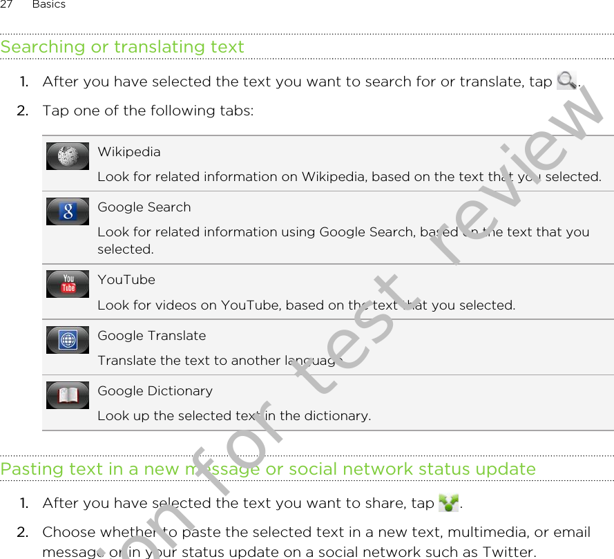Searching or translating text1. After you have selected the text you want to search for or translate, tap  .2. Tap one of the following tabs:WikipediaLook for related information on Wikipedia, based on the text that you selected.Google SearchLook for related information using Google Search, based on the text that youselected.YouTubeLook for videos on YouTube, based on the text that you selected.Google TranslateTranslate the text to another language.Google DictionaryLook up the selected text in the dictionary.Pasting text in a new message or social network status update1. After you have selected the text you want to share, tap  .2. Choose whether to paste the selected text in a new text, multimedia, or emailmessage or in your status update on a social network such as Twitter.27 BasicsDraft version for test review 2011/01/28 
