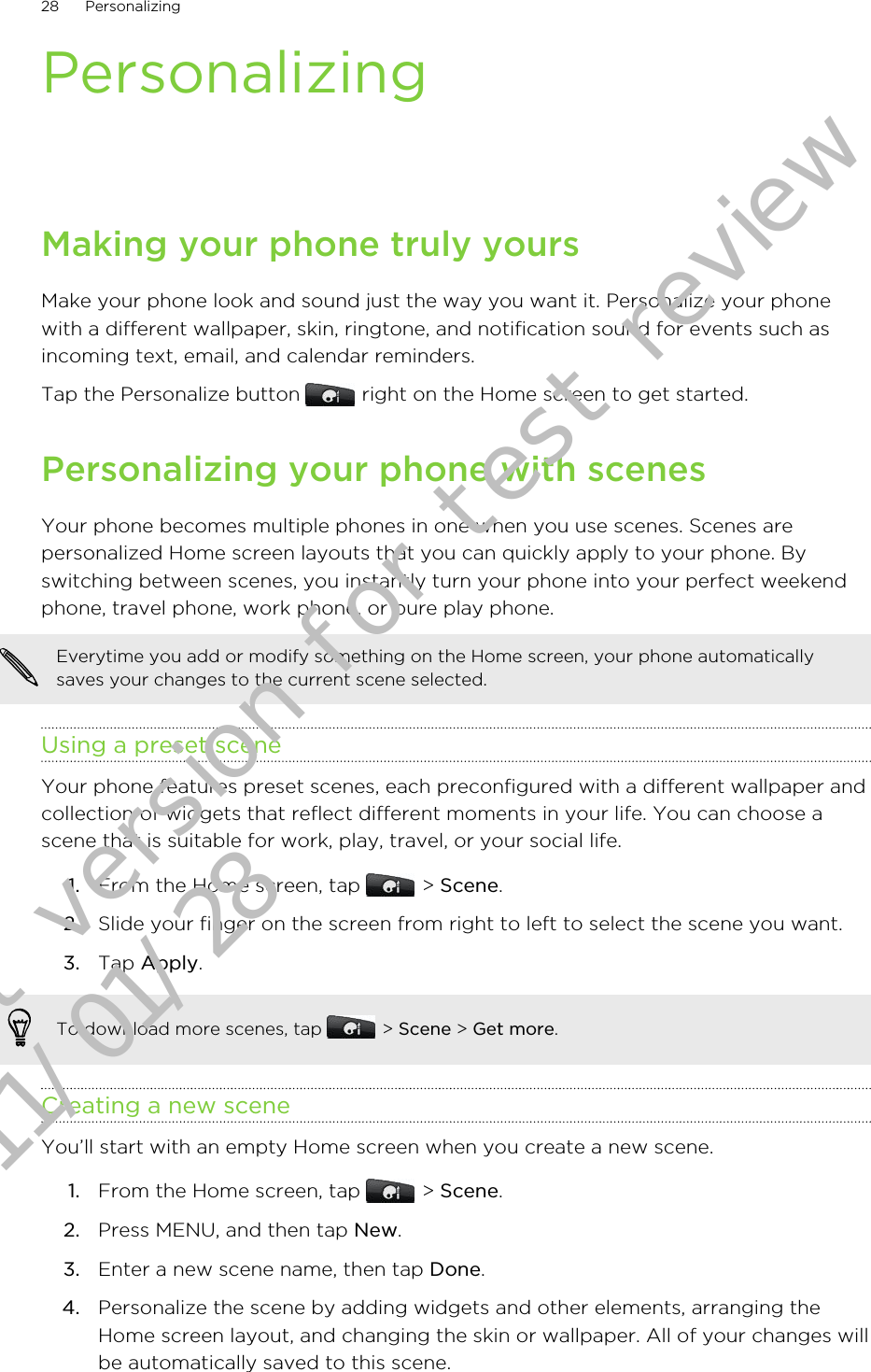 PersonalizingMaking your phone truly yoursMake your phone look and sound just the way you want it. Personalize your phonewith a different wallpaper, skin, ringtone, and notification sound for events such asincoming text, email, and calendar reminders.Tap the Personalize button   right on the Home screen to get started.Personalizing your phone with scenesYour phone becomes multiple phones in one when you use scenes. Scenes arepersonalized Home screen layouts that you can quickly apply to your phone. Byswitching between scenes, you instantly turn your phone into your perfect weekendphone, travel phone, work phone, or pure play phone.Everytime you add or modify something on the Home screen, your phone automaticallysaves your changes to the current scene selected.Using a preset sceneYour phone features preset scenes, each preconfigured with a different wallpaper andcollection of widgets that reflect different moments in your life. You can choose ascene that is suitable for work, play, travel, or your social life.1. From the Home screen, tap   &gt; Scene.2. Slide your finger on the screen from right to left to select the scene you want.3. Tap Apply.To download more scenes, tap   &gt; Scene &gt; Get more.Creating a new sceneYou’ll start with an empty Home screen when you create a new scene.1. From the Home screen, tap   &gt; Scene.2. Press MENU, and then tap New.3. Enter a new scene name, then tap Done.4. Personalize the scene by adding widgets and other elements, arranging theHome screen layout, and changing the skin or wallpaper. All of your changes willbe automatically saved to this scene.28 PersonalizingDraft version for test review 2011/01/28 