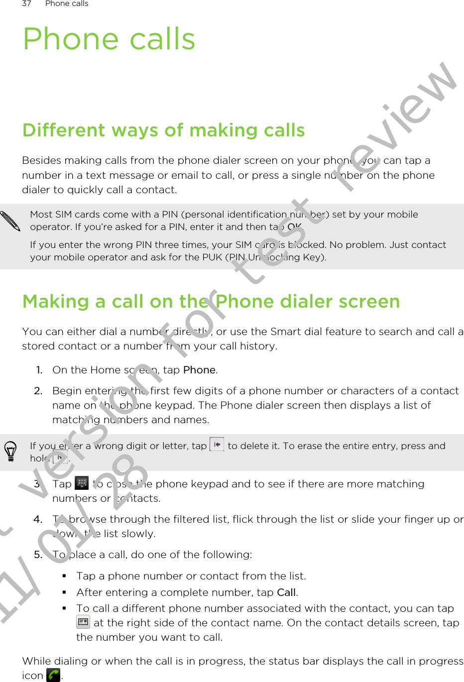Phone callsDifferent ways of making callsBesides making calls from the phone dialer screen on your phone, you can tap anumber in a text message or email to call, or press a single number on the phonedialer to quickly call a contact.Most SIM cards come with a PIN (personal identification number) set by your mobileoperator. If you’re asked for a PIN, enter it and then tap OK.If you enter the wrong PIN three times, your SIM card is blocked. No problem. Just contactyour mobile operator and ask for the PUK (PIN Unblocking Key).Making a call on the Phone dialer screenYou can either dial a number directly, or use the Smart dial feature to search and call astored contact or a number from your call history.1. On the Home screen, tap Phone.2. Begin entering the first few digits of a phone number or characters of a contactname on the phone keypad. The Phone dialer screen then displays a list ofmatching numbers and names.If you enter a wrong digit or letter, tap   to delete it. To erase the entire entry, press andhold  .3. Tap   to close the phone keypad and to see if there are more matchingnumbers or contacts.4. To browse through the filtered list, flick through the list or slide your finger up ordown the list slowly.5. To place a call, do one of the following:§Tap a phone number or contact from the list.§After entering a complete number, tap Call.§To call a different phone number associated with the contact, you can tap at the right side of the contact name. On the contact details screen, tapthe number you want to call.While dialing or when the call is in progress, the status bar displays the call in progressicon  .37 Phone callsDraft version for test review 2011/01/28 