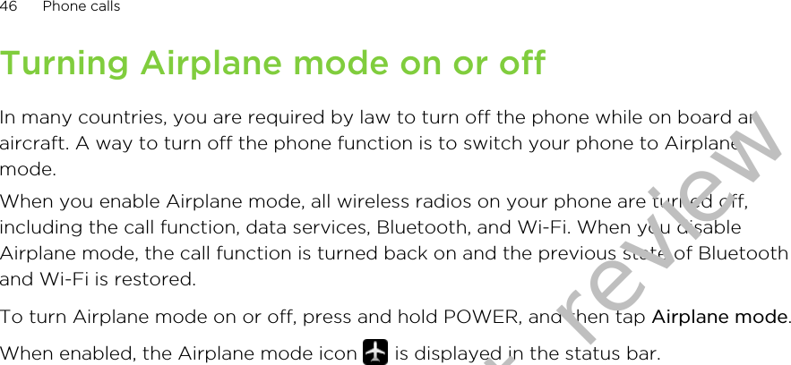 Turning Airplane mode on or offIn many countries, you are required by law to turn off the phone while on board anaircraft. A way to turn off the phone function is to switch your phone to Airplanemode.When you enable Airplane mode, all wireless radios on your phone are turned off,including the call function, data services, Bluetooth, and Wi-Fi. When you disableAirplane mode, the call function is turned back on and the previous state of Bluetoothand Wi-Fi is restored.To turn Airplane mode on or off, press and hold POWER, and then tap Airplane mode.When enabled, the Airplane mode icon   is displayed in the status bar.46 Phone callsDraft version for test review 2011/01/28 