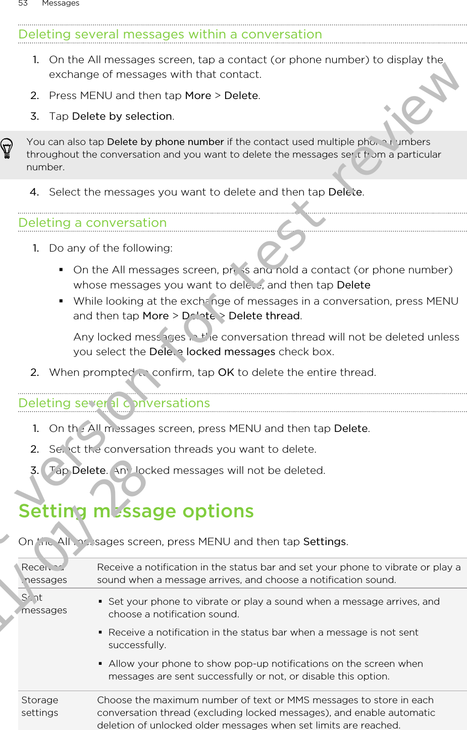 Deleting several messages within a conversation1. On the All messages screen, tap a contact (or phone number) to display theexchange of messages with that contact.2. Press MENU and then tap More &gt; Delete.3. Tap Delete by selection.You can also tap Delete by phone number if the contact used multiple phone numbersthroughout the conversation and you want to delete the messages sent from a particularnumber.4. Select the messages you want to delete and then tap Delete.Deleting a conversation1. Do any of the following:§On the All messages screen, press and hold a contact (or phone number)whose messages you want to delete, and then tap Delete§While looking at the exchange of messages in a conversation, press MENUand then tap More &gt; Delete &gt; Delete thread.Any locked messages in the conversation thread will not be deleted unlessyou select the Delete locked messages check box.2. When prompted to confirm, tap OK to delete the entire thread.Deleting several conversations1. On the All messages screen, press MENU and then tap Delete.2. Select the conversation threads you want to delete.3. Tap Delete. Any locked messages will not be deleted.Setting message optionsOn the All messages screen, press MENU and then tap Settings.ReceivedmessagesReceive a notification in the status bar and set your phone to vibrate or play asound when a message arrives, and choose a notification sound.Sentmessages §Set your phone to vibrate or play a sound when a message arrives, andchoose a notification sound.§Receive a notification in the status bar when a message is not sentsuccessfully.§Allow your phone to show pop-up notifications on the screen whenmessages are sent successfully or not, or disable this option.StoragesettingsChoose the maximum number of text or MMS messages to store in eachconversation thread (excluding locked messages), and enable automaticdeletion of unlocked older messages when set limits are reached.53 MessagesDraft version for test review 2011/01/28 