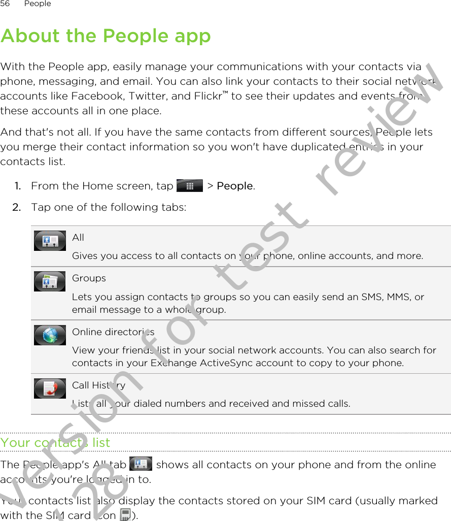 About the People appWith the People app, easily manage your communications with your contacts viaphone, messaging, and email. You can also link your contacts to their social networkaccounts like Facebook, Twitter, and Flickr™ to see their updates and events fromthese accounts all in one place.And that&apos;s not all. If you have the same contacts from different sources, People letsyou merge their contact information so you won&apos;t have duplicated entries in yourcontacts list.1. From the Home screen, tap   &gt; People.2. Tap one of the following tabs:AllGives you access to all contacts on your phone, online accounts, and more.GroupsLets you assign contacts to groups so you can easily send an SMS, MMS, oremail message to a whole group.Online directoriesView your friends list in your social network accounts. You can also search forcontacts in your Exchange ActiveSync account to copy to your phone.Call HistoryLists all your dialed numbers and received and missed calls.Your contacts listThe People app&apos;s All tab   shows all contacts on your phone and from the onlineaccounts you&apos;re logged in to.Your contacts list also display the contacts stored on your SIM card (usually markedwith the SIM card icon  ).56 PeopleDraft version for test review 2011/01/28 