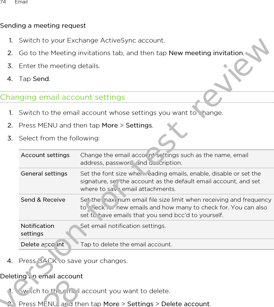 Sending a meeting request1. Switch to your Exchange ActiveSync account.2. Go to the Meeting invitations tab, and then tap New meeting invitation.3. Enter the meeting details.4. Tap Send.Changing email account settings1. Switch to the email account whose settings you want to change.2. Press MENU and then tap More &gt; Settings.3. Select from the following:Account settings Change the email account settings such as the name, emailaddress, password, and description.General settings Set the font size when reading emails, enable, disable or set thesignature, set the account as the default email account, and setwhere to save email attachments.Send &amp; Receive Set the maximum email file size limit when receiving and frequencyto check for new emails and how many to check for. You can alsoset to have emails that you send bcc’d to yourself.NotificationsettingsSet email notification settings.Delete account Tap to delete the email account.4. Press BACK to save your changes.Deleting an email account1. Switch to the email account you want to delete.2. Press MENU, and then tap More &gt; Settings &gt; Delete account.74 EmailDraft version for test review 2011/01/28 