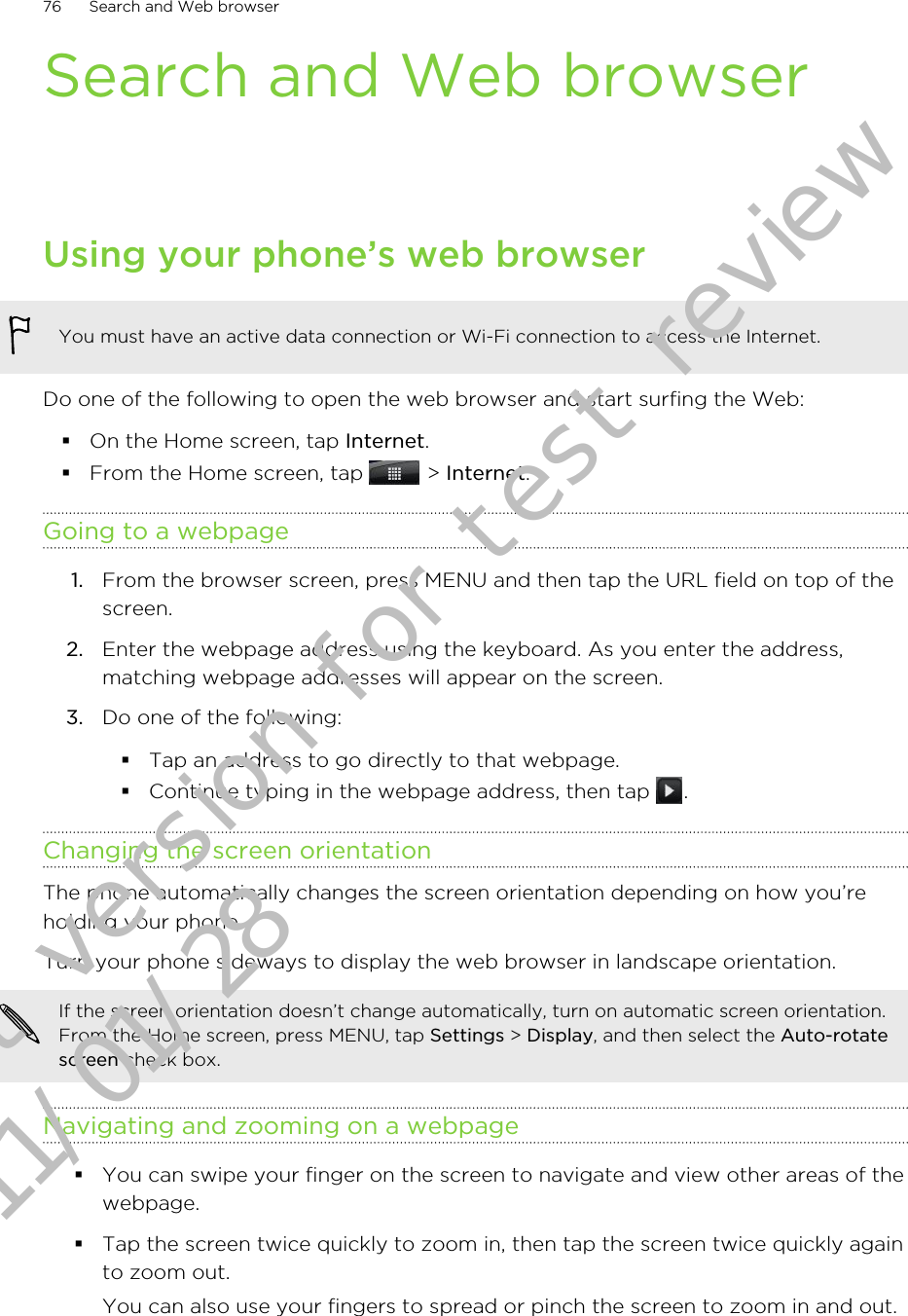 Search and Web browserUsing your phone’s web browserYou must have an active data connection or Wi-Fi connection to access the Internet.Do one of the following to open the web browser and start surfing the Web:§On the Home screen, tap Internet.§From the Home screen, tap   &gt; Internet.Going to a webpage1. From the browser screen, press MENU and then tap the URL field on top of thescreen.2. Enter the webpage address using the keyboard. As you enter the address,matching webpage addresses will appear on the screen.3. Do one of the following:§Tap an address to go directly to that webpage.§Continue typing in the webpage address, then tap  .Changing the screen orientationThe phone automatically changes the screen orientation depending on how you’reholding your phone.Turn your phone sideways to display the web browser in landscape orientation.If the screen orientation doesn’t change automatically, turn on automatic screen orientation.From the Home screen, press MENU, tap Settings &gt; Display, and then select the Auto-rotatescreen check box.Navigating and zooming on a webpage§You can swipe your finger on the screen to navigate and view other areas of thewebpage.§Tap the screen twice quickly to zoom in, then tap the screen twice quickly againto zoom out.You can also use your fingers to spread or pinch the screen to zoom in and out.76 Search and Web browserDraft version for test review 2011/01/28 