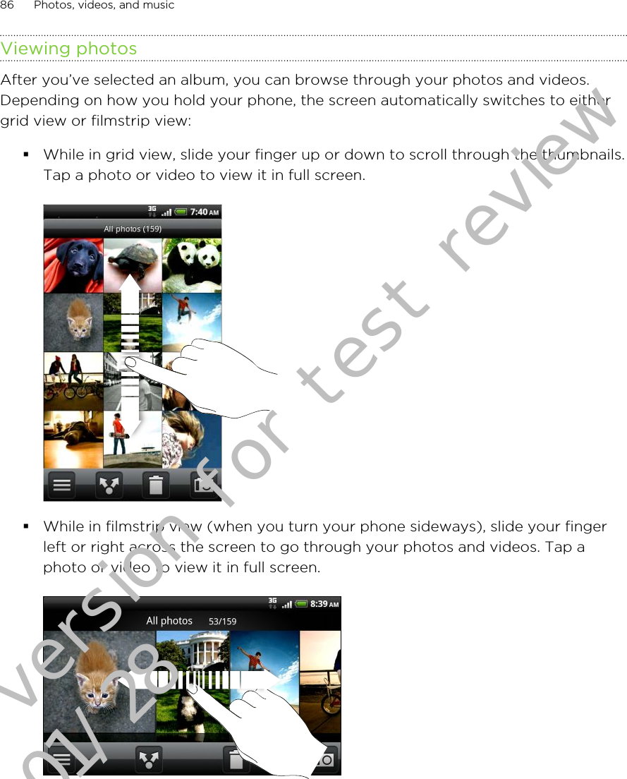 Viewing photosAfter you’ve selected an album, you can browse through your photos and videos.Depending on how you hold your phone, the screen automatically switches to eithergrid view or filmstrip view:§While in grid view, slide your finger up or down to scroll through the thumbnails.Tap a photo or video to view it in full screen.§While in filmstrip view (when you turn your phone sideways), slide your fingerleft or right across the screen to go through your photos and videos. Tap aphoto or video to view it in full screen.86 Photos, videos, and musicDraft version for test review 2011/01/28 