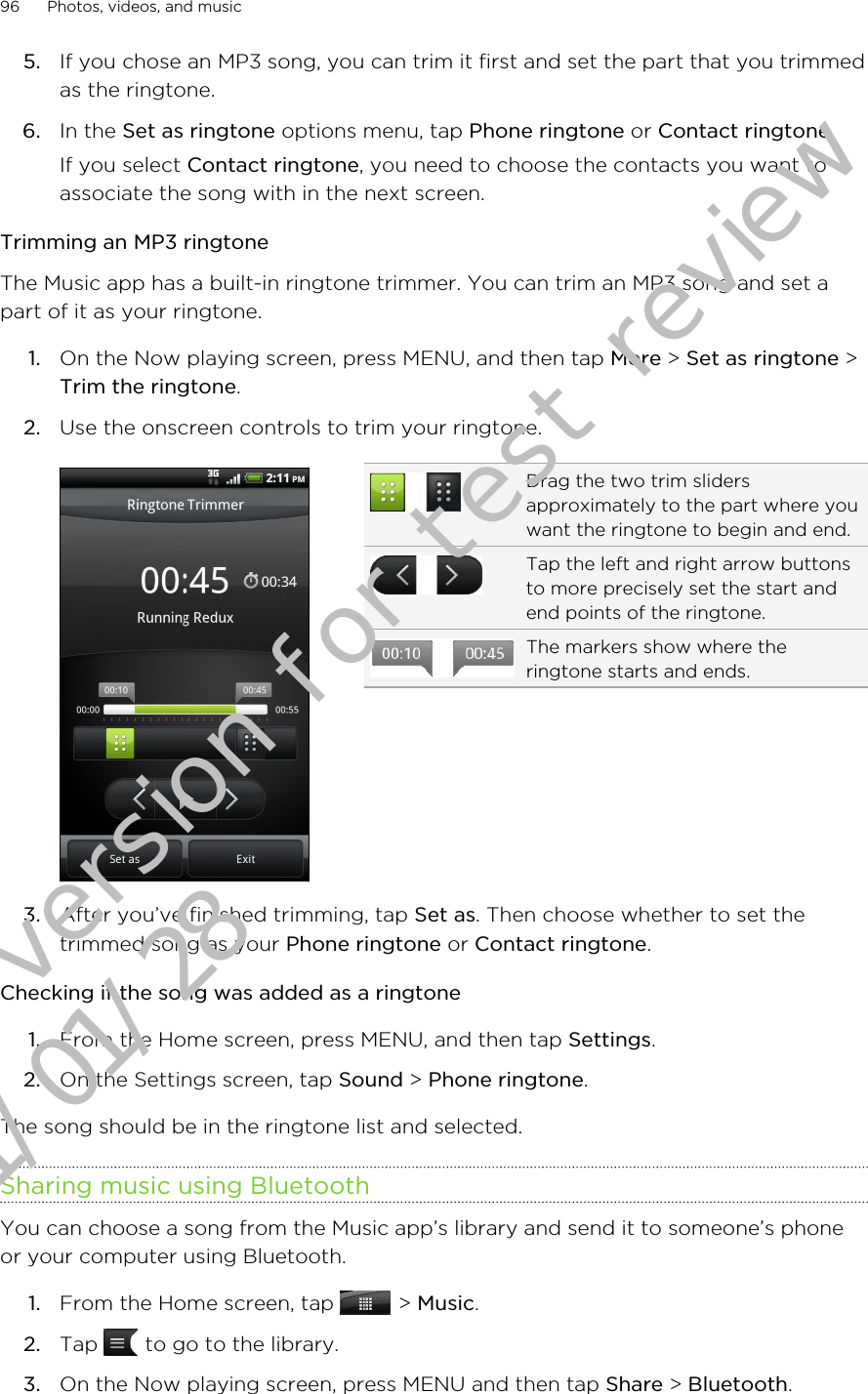 5. If you chose an MP3 song, you can trim it first and set the part that you trimmedas the ringtone.6. In the Set as ringtone options menu, tap Phone ringtone or Contact ringtone.If you select Contact ringtone, you need to choose the contacts you want toassociate the song with in the next screen.Trimming an MP3 ringtoneThe Music app has a built-in ringtone trimmer. You can trim an MP3 song and set apart of it as your ringtone.1. On the Now playing screen, press MENU, and then tap More &gt; Set as ringtone &gt;Trim the ringtone.2. Use the onscreen controls to trim your ringtone.Drag the two trim slidersapproximately to the part where youwant the ringtone to begin and end.Tap the left and right arrow buttonsto more precisely set the start andend points of the ringtone.The markers show where theringtone starts and ends.3. After you’ve finished trimming, tap Set as. Then choose whether to set thetrimmed song as your Phone ringtone or Contact ringtone.Checking if the song was added as a ringtone1. From the Home screen, press MENU, and then tap Settings.2. On the Settings screen, tap Sound &gt; Phone ringtone.The song should be in the ringtone list and selected.Sharing music using BluetoothYou can choose a song from the Music app’s library and send it to someone’s phoneor your computer using Bluetooth.1. From the Home screen, tap   &gt; Music.2. Tap   to go to the library.3. On the Now playing screen, press MENU and then tap Share &gt; Bluetooth.96 Photos, videos, and musicDraft version for test review 2011/01/28 