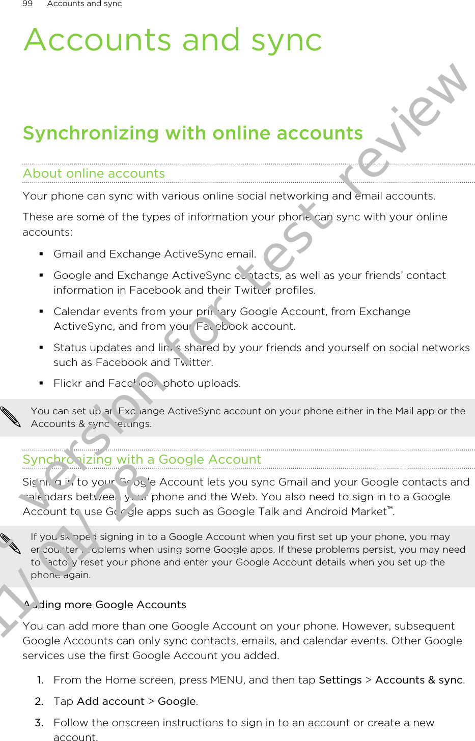 Accounts and syncSynchronizing with online accountsAbout online accountsYour phone can sync with various online social networking and email accounts.These are some of the types of information your phone can sync with your onlineaccounts:§Gmail and Exchange ActiveSync email.§Google and Exchange ActiveSync contacts, as well as your friends’ contactinformation in Facebook and their Twitter profiles.§Calendar events from your primary Google Account, from ExchangeActiveSync, and from your Facebook account.§Status updates and links shared by your friends and yourself on social networkssuch as Facebook and Twitter.§Flickr and Facebook photo uploads.You can set up an Exchange ActiveSync account on your phone either in the Mail app or theAccounts &amp; sync settings.Synchronizing with a Google AccountSigning in to your Google Account lets you sync Gmail and your Google contacts andcalendars between your phone and the Web. You also need to sign in to a GoogleAccount to use Google apps such as Google Talk and Android Market™.If you skipped signing in to a Google Account when you first set up your phone, you mayencounter problems when using some Google apps. If these problems persist, you may needto factory reset your phone and enter your Google Account details when you set up thephone again.Adding more Google AccountsYou can add more than one Google Account on your phone. However, subsequentGoogle Accounts can only sync contacts, emails, and calendar events. Other Googleservices use the first Google Account you added.1. From the Home screen, press MENU, and then tap Settings &gt; Accounts &amp; sync.2. Tap Add account &gt; Google.3. Follow the onscreen instructions to sign in to an account or create a newaccount.99 Accounts and syncDraft version for test review 2011/01/28 