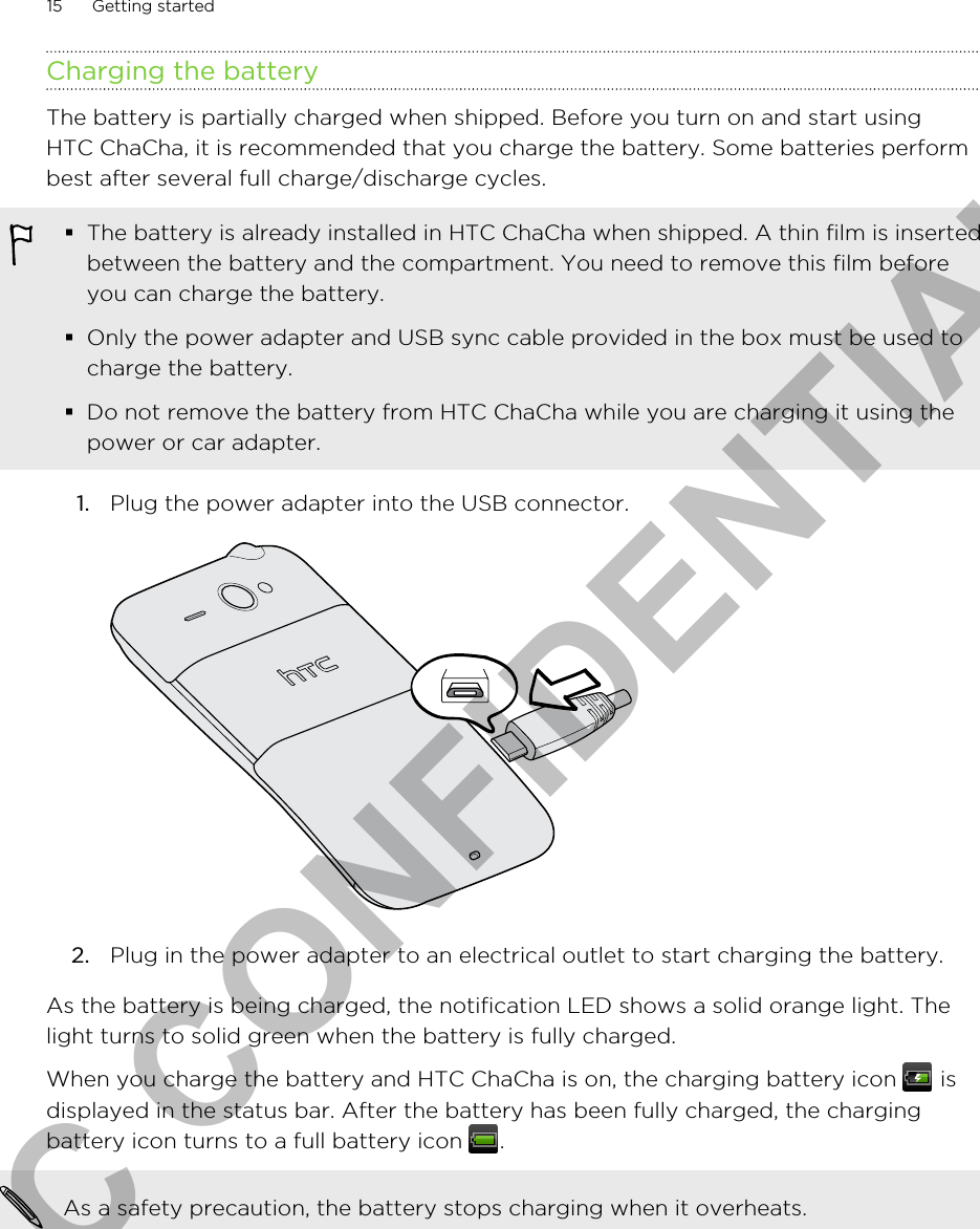 Charging the batteryThe battery is partially charged when shipped. Before you turn on and start usingHTC ChaCha, it is recommended that you charge the battery. Some batteries performbest after several full charge/discharge cycles.§The battery is already installed in HTC ChaCha when shipped. A thin film is insertedbetween the battery and the compartment. You need to remove this film beforeyou can charge the battery.§Only the power adapter and USB sync cable provided in the box must be used tocharge the battery.§Do not remove the battery from HTC ChaCha while you are charging it using thepower or car adapter.1. Plug the power adapter into the USB connector. 2. Plug in the power adapter to an electrical outlet to start charging the battery.As the battery is being charged, the notification LED shows a solid orange light. Thelight turns to solid green when the battery is fully charged.When you charge the battery and HTC ChaCha is on, the charging battery icon   isdisplayed in the status bar. After the battery has been fully charged, the chargingbattery icon turns to a full battery icon  .As a safety precaution, the battery stops charging when it overheats.15 Getting startedHTC CONFIDENTIAL